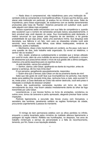 69
— Nada disso é compreensível, não trabalhámos para uma instituição de
caridade onde se compreende a incompetência alheia. O prazo que lhe demos, para
atacar esta instituição em particular, já acabou há no mínimo oito anos. Sabe da
importância, para nossa organização, de acabarmos com as tarefas benemerentes
produzidas pela Casa de “Kardec”. Estamos pensando em substituir você, quem
sabe alguém com idéias mais arrojadas!
Nossos superiores estão enfurecidos com sua falta de competência e, quando
eles souberem que o número de camaradas serviçais baixou assustadoramente, é
bem provável seja você deposto do cargo. Sua incompetência está declarada, é
melhor renunciar do que passar pela vergonha de ser demitido; e há grande
probabilidade de que seja preso, basta uma assinatura minha. Sua desgraça está
decretada, sua falência é um fato, nem para as obsessões simples você está
servindo; seus recursos estão falhos, suas idéias inadequadas, renda-se às
evidências, aceite a realidade.
— Meritíssimo, disse o lobo transformado em cordeiro, eu lhe peço, tudo isso é
uma questão de dias, todo trabalho está organizado. Eu enviei os relatórios, o
senhor não os recebeu?
— Sim, recebi, analisei-os cuidadosamente e constatei que o tempo utilizado
por você foi muito, além de uma multidão de servos preciosos; verificando o número
de obsessores que possuíamos desde o início de sua gestão até a última contagem,
notamos uma perda espantosa para os espíritos da luz.
Já está decidido, vamos lhe substituir!
— Senhor, clamou Júlio César, ajoelhando-se diante do inquiridor, antes de
assinar a sentença, dê-me mais trinta dias?
O juiz perverso, gargalhando assustadoramente, respondeu:
— Quem diria que o famoso Júlio César um dia se prostraria diante de mim!
Sabe que não gosto de você! Que sua incompetência me perturba, mas diante
desta cena patética lhe concedo trinta dias, nenhuma hora a mais, está ouvindo? E
se, neste prazo, a Casa dedicada ao Cristo não estiver destruída, você será preso e
rebaixado à condição de obsessor simples!
Alguns dos quatrocentos camaradas reunidos em torno do réu riram
nervosamente da cena, mas foram calados imediatamente diante do olhar de fogo
transmitido por Júlio César.
Levantando-se, o juiz trevoso fechou os livros de anotações, conclamou os
outros nove, tomou da caravana e partiu apressado, alegando precisar fazer outras
inspeções.
Partindo ligeiramente, a excursão das trevas cruzou com Gonçalves, o
secretário das sombras, penetrando solitário as regiões fronteiriças da cidade,
procurando urgentemente a pessoa do mandante.
*
O inimigo do bem permanecia estático com os olhos perdidos no infinito,
enquanto a poeira levantada pelos ministros da maldade alterava ligeiramente a
paisagem da região inferior. Refletia nas humilhações, no desprezo, nos anos de
trabalho ininterrupto a serviço da perversidade e a falta do reconhecimento,
temendo, por fim, fosse a sua reputação abalada.
*

 