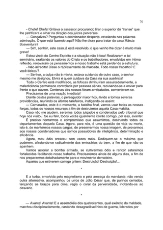 70
- Chefe! Chefe! Gritava o assessor procurando tirar o superior do “transe” que
lhe petrificara o olhar na direção dos juízes perversos.
— Gonçalves? Perguntou o coordenador desperto, revelando nas palavras
admiração. O que está fazendo aqui? Não lhe disse para tratar do caso Márcia
Boaventura?
— Sim, senhor, este caso já está resolvido, o que venho lhe dizer é muito mais
grave!
Estou vindo do Centro Espírita e a situação não é boa! Realizaram o tal
seminário, exaltando os valores do Cristo e os trabalhadores, envolvidos em íntima
reflexão, renovaram os pensamentos e nosso trabalho está perdendo a estrutura.
- Não acredito! Disse o representante da maldade. Todo nosso trabalho? E
você deixou?
— Senhor, a culpa não é minha, estava cuidando de outro caso, o senhor
mesmo me designou, Elvira é quem cuidava da Casa na sua ausência!
Todo o Centro está modificado, as fofocas diminuíram assustadoramente, a
maledicência permanece controlada por pessoas sérias, recusando-se a enviar para
frente o que ouvem. Centenas dos nossos foram arrebatados, converteram-se.
Precisamos de uma reação imediata!
Diante destas palavras, o perseguidor maior ficou lívido e tomou severas
providências, reunindo os últimos tarefeiros, instigando-os assim:
— Camaradas, este é o momento, a batalha final, vamos usar todas as nossas
forças, todos os nossos recursos a fim de destruirmos aquela Casa maldita.
Caso não me ajudem, seremos todos julgados e condenados pelo tribunal que
hoje nos visitou. Se eu falir, todos vocês igualmente cairão comigo, por isso, avante!
É preciso honrarmos o compromisso que assumimos, destruindo todos os
departamentos daquela Casa. Agora, para nós, é uma questão de vida ou morte,
isto é, de mantermos nossos cargos, de preservarmos nossa imagem, de provarmos
aos nossos coordenadores que somos possuidores de inteligência, determinação e
eficiência.
Agora, meu ódio cresceu cem vezes mais. Dediquem-se o máximo que
puderem, afastando-se radicalmente dos emissários do bem, a fim de que não os
apanhem.
Vamos acionar a bomba armada, se cultivarmos ódio e rancor estaremos
fortalecidos facilitando nosso trabalho. Precisaremos ainda de alguns dias, a fim de
nos prepararmos detalhadamente para o movimento derradeiro.
Aqueles que estiverem comigo gritem: Destruição! Destruição!...
*
E a turba, envolvida pelo magnetismo e pela ameaça do mandante, não vendo
outra alternativa, acompanhou os urros de Júlio César que, de punhos cerrados,
lançando os braços para cima, regia o coral da perversidade, incitando-os ao
desvario.
*
— Avante! Avante! E a assembléia dos quatrocentos, qual exército da maldade,
marchou disciplinadamente, cantando desagradável hino de guerra, liderados por

 