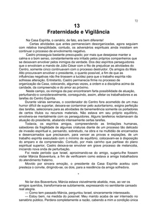 72

13
Fraternidade e Vigilância
Na Casa Espírita, o cenário, de fato, era bem diferente!
Certas atividades que antes permaneciam desorganizadas, agora seguiam
com relativa tranqüilidade, contudo, os adversários espirituais ainda insistiam em
continuar o processo de envolvimento negativo.
Castro prosseguia bastante preocupado; por mais que desejasse manter a
calma e o bom senso, constantemente era irritado pelos próprios companheiros que
se deixavam envolver pelos inimigos da verdade. Dos dez espíritos perseguidores
que o envolviam a mando de Júlio César com o fito de prejudicar as atividades do
Centro, somente cinco continuavam com o processo destruidor. Os amigos do Mais
Alto procuravam envolver o presidente, o quanto possível, a fim de que as
influências negativas não lhe tirassem a lucidez para que o trabalho espírita não
sofresse alteração. Entretanto, Castro permanecia firme no processo de
organização da Casa, colocando, algumas vezes, a ordem e a disciplina acima da
caridade, da compreensão e do amor ao próximo.
Neste campo, os inimigos da paz encontraram farta possibilidade de atuação,
perturbando-o consideravelmente, conseguindo, assim, afetar os trabalhadores e as
tarefas do Centro Espírita.
Durante várias semanas, o coordenador do Centro fora acometido de um mau
humor difícil de suportar, deixara-se contaminar pelo autoritarismo, exigira perfeição
das tarefas, selecionara para as atividades de benemerência somente os portadores
de certos títulos ou recursos materiais. Não estava em seu próprio equilíbrio,
envolvera-se mentalmente com os perseguidores. Alguns tarefeiros reclamavam da
atuação do presidente, abalando intensamente certas tarefas.
Todavia, os espíritos amigos, compreendendo as limitações humanas,
sabedores da fragilidade de algumas criaturas diante de um processo tão delicado
de invasão espiritual e, pensando, sobretudo, na obra e na multidão de encarnados
e desencarnados que precisavam, para vencer as provas e expiações, de um
trabalho espírita executado com o mínimo de equilíbrio, colocavam-se à disposição
do amparo e da compreensão. Contudo, por mais carinho que partisse do plano
espiritual superior, Castro deixava-se envolver em grave processo de melancolia,
iniciando nova onda de perturbação.
Foi neste período que Israel, aproximando-se do amigo, sugeriu-lhe fossem
visitar Márcia Boaventura, a fim de verificarem como estava a amiga trabalhadora
do atendimento fraterno.
Movido por sincera emoção, o presidente da Casa Espírita aceitou com
presteza o convite, dirigindo-se, os dois, para a residência da amiga sofredora.
*
No lar dos Boaventura, Márcia estava visivelmente abatida, mas, ao ver os
amigos queridos, transformara-se subitamente, expressando no semblante cansado
real alegria.
— Como tem passado Márcia, perguntou Israel, sinceramente interessado.
— Estou bem, na medida do possível. Meu marido acaba de ser internado no
sanatório público. Perdera completamente a razão, cabendo a mim a condição única

 