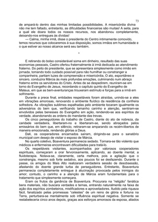 73
de ampará-lo dentro das minhas limitadas possibilidades. A misericórdia divina
não me tem faltado, entretanto, as dificuldades financeiras são muitas! A seita, para
a qual ele doara todos os nossos recursos, nos abandonou completamente,
deixando-nos entregues às dívidas!
— Calma, minha irmã, disse o presidente do Centro intimamente comovido,
temos recursos que colocaremos à sua disposição, somos irmãos em humanidade e
o que estiver ao nosso alcance será seu também.
*
E retirando do bolso considerável soma em dinheiro, resultado das suas
economias pessoais, Castro ofertou fraternalmente à irmã dedicada ao atendimento
fraterno. Do peito do presidente, que se apresentara simplesmente como irmão em
jornada, tomando todo cuidado possível para não humilhar ou constranger a
companheira, partiam luzes de compreensão e misericórdia, O ato, espontâneo e
sincero, conduzira Márcia às mais profundas emoções, culminando num abraço
fraterno entre os servidores do Cristo. Antes de se despedirem, reuniram-se em
torno do Evangelho de Jesus, recordando o capítulo quinto do Evangelho de
Mateus, em que as bem-aventuranças trouxeram estímulo e forças para a irmã em
sofrimento.
Durante a prece final, entidades respeitáveis foram atraídas, unindo-se a eles
em vibrações amorosas, renovando o ambiente fluídico da residência da confreira
sofredora. As vibrações sublimes espalhadas pelo ambiente tocaram igualmente os
adversários do bem que, verificando tamanho carinho e atenção, sentiram-se
envolvidos pelas benesses do Evangelho em ação, rendendo-se aos espíritos da
verdade, abandonando as ordens do mandante das trevas.
Os cinco perseguidores do trabalho de Castro, diante do ato de nobreza, da
caridade verdadeira, libertaram-no e libertaram-se, sendo abraçados pelos
emissários do bem que, em silêncio, retiraram-se amparando os recém-libertos de
maneira emocionada, rendendo glórias a Deus.
Dali, os cooperadores encarnados saíram, dirigindo-se para o sanatório
municipal com desejo de visitar o esposo de Márcia.
No quarto coletivo, Boaventura permanecia sedado. Tornara-se tão violento que
médicos e enfermeiras encontravam dificuldades para tratá-lo.
Os respeitáveis visitantes, acompanhados por valorosos cooperadores
espirituais, começaram a orar fervorosamente, aplicando, ao doente mental, a
fluidoterapia. Notava-se, claramente, certa melhora, pois a agitação que o
constrangia, mesmo sob forte sedativo, aos poucos foi se desfazendo. Durante o
passe, os amigos do Mais Alto realizaram verdadeira sessão de desobsessão,
afastando do doente grande turba de perseguidores. Entretanto, Boaventura
permanecia completamente entregue à alucinação provocada pelos inimigos do
amor; contudo, o carinho e a atenção de Márcia eram fundamentais para o
tratamento que simplesmente começara.
Eram os frutos da ganância de Boaventura. Procurara na “religião” fanática
bens materiais, não buscara verdades e ternas, entrando naturalmente na faixa de
ação dos espíritos zombeteiros, mistificadores e aproveitadores. Iludido pela riqueza
fácil, fanatizado pelas promessas “celestes” de um reino de glória e fortuna na
Terra, perturbara-se mentalmente sob influência espiritual negativa. Somente se
restabeleceria cinco anos depois, graças aos esforços amorosos da esposa, aliados

 