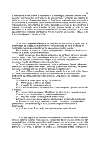 74
à assistência espiritual com a fluidoterapia; e a libertação completa somente viria
quando, reconhecendo o amor extremo da companheira, verificando seu trabalho de
ajuda ao próximo, observando a lógica do Espiritismo, aceitando resignadamente a
situação social e, finalmente, vendo outros mais necessitados, sentiu a alma vibrar,
matriculando-se, com incentivo da mulher dedicada, nas obras de benemerência à
infância, encontrando neste trabalho caridoso, tempos depois, a razão da sua
existência. E a misericórdia divina tirando do mal um bem, permitindo que coisas
aparentemente dolorosas aconteçam a fim de despertar as criaturas. Todavia, tudo
é aprendizado para o espírito imortal.
*
Já de saída, às portas do hospital, os tarefeiros se despediram e, agora, com a
enfermidade do esposo, enquanto estivesse hospitalizado, no lento processo de
reabilitação, Márcia poderia retornar às atividades do núcleo espírita.
Finda a visita, de retorno ao Centro, os responsáveis pelas tarefas espíritas do
núcleo em questão conversavam entre si:
— Israel, meu amigo, disse Castro, dirigindo-se ao confrade, abrindo o coração,
acredito esteja nossa Casa passando por testemunhos! Tenho notado o quanto o
Centro fora abalado. Confesso que, vez por outra, sinto-me completamente
envolvido, irritado, por idéias que não me pertencem.
— Também penso assim, companheiro, mas acredito que a fase pior já passou,
mas muitas coisas precisamos fazer. Lembra-se quando você me narrou um sonho,
em que nossa Casa aparecia envolvida por grandes rachaduras?
— É mesmo! Respondeu Castro, admirado. Mandei fazer as verificações físicas
do Centro e nada encontrei de errado, mas diante destes acontecimentos o
simbolismo é perfeito, estamos de fato diante de um processo de infiltração! Claro!
Vejamos:
1º — Márcia Boaventura e o serviço de entrevistas;
2º — Maria Souza e a tarefa do passe;
3º — a evasão de vários cooperadores;
4º — o envolvimento amoroso da médium com o dialogador, gerando escândalo
e fofocas;
5º — nossas obras sociais com dificuldades de administrar o material humano;
6º — as ondas de novidades, de modismos doutrinários;
7º — meu mau humor! Meu Deus! Nem me dei conta!
Entretanto, parece que agora estamos passando por um período de calmaria!
— Sem dúvida, meu amigo, considerou Israel, como somos os responsáveis
pelas tarefas, precisaremos vigiar mais, dando exemplos de tolerância e
fraternidade.
— Você tem razão! Toda razão, preciso mesmo ser mais tolerante!
*
Na Casa Espírita, os tarefeiros colocaram-se à disposição para o trabalho
amigo e fraterno, vigiando mais. E agora, conscientes do processo de infiltração, por
dedução lógica, em todas as reuniões mediúnicas em que participavam oravam pela
Instituição, conclamando os outros grupos, já esclarecidos pelo seminário
promovido por Israel, a colocar em prática as orientações cristãs, valorizando o

 