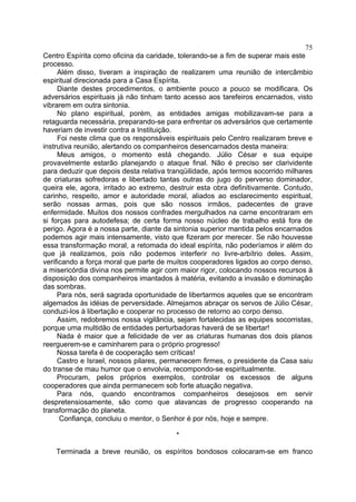 75
Centro Espírita como oficina da caridade, tolerando-se a fim de superar mais este
processo.
Além disso, tiveram a inspiração de realizarem uma reunião de intercâmbio
espiritual direcionada para a Casa Espírita.
Diante destes procedimentos, o ambiente pouco a pouco se modificara. Os
adversários espirituais já não tinham tanto acesso aos tarefeiros encarnados, visto
vibrarem em outra sintonia.
No plano espiritual, porém, as entidades amigas mobilizavam-se para a
retaguarda necessária, preparando-se para enfrentar os adversários que certamente
haveriam de investir contra a Instituição.
Foi neste clima que os responsáveis espirituais pelo Centro realizaram breve e
instrutiva reunião, alertando os companheiros desencarnados desta maneira:
Meus amigos, o momento está chegando. Júlio César e sua equipe
provavelmente estarão planejando o ataque final. Não é preciso ser clarividente
para deduzir que depois desta relativa tranqüilidade, após termos socorrido milhares
de criaturas sofredoras e libertado tantas outras do jugo do perverso dominador,
queira ele, agora, irritado ao extremo, destruir esta obra definitivamente. Contudo,
carinho, respeito, amor e autoridade moral, aliados ao esclarecimento espiritual,
serão nossas armas, pois que são nossos irmãos, padecentes de grave
enfermidade. Muitos dos nossos confrades mergulhados na carne encontraram em
si forças para autodefesa; de certa forma nosso núcleo de trabalho está fora de
perigo. Agora é a nossa parte, diante da sintonia superior mantida pelos encarnados
podemos agir mais intensamente, visto que fizeram por merecer. Se não houvesse
essa transformação moral, a retomada do ideal espírita, não poderíamos ir além do
que já realizamos, pois não podemos interferir no livre-arbítrio deles. Assim,
verificando a força moral que parte de muitos cooperadores ligados ao corpo denso,
a misericórdia divina nos permite agir com maior rigor, colocando nossos recursos à
disposição dos companheiros imantados à matéria, evitando a invasão e dominação
das sombras.
Para nós, será sagrada oportunidade de libertarmos aqueles que se encontram
algemados às idéias de perversidade. Almejamos abraçar os servos de Júlio César,
conduzi-los à libertação e cooperar no processo de retorno ao corpo denso.
Assim, redobremos nossa vigilância, sejam fortalecidas as equipes socorristas,
porque uma multidão de entidades perturbadoras haverá de se libertar!
Nada é maior que a felicidade de ver as criaturas humanas dos dois planos
reerguerem-se e caminharem para o próprio progresso!
Nossa tarefa é de cooperação sem críticas!
Castro e Israel, nossos pilares, permanecem firmes, o presidente da Casa saiu
do transe de mau humor que o envolvia, recompondo-se espiritualmente.
Procuram, pelos próprios exemplos, controlar os excessos de alguns
cooperadores que ainda permanecem sob forte atuação negativa.
Para nós, quando encontramos companheiros desejosos em servir
despretensiosamente, são como que alavancas de progresso cooperando na
transformação do planeta.
Confiança, concluiu o mentor, o Senhor é por nós, hoje e sempre.
*
Terminada a breve reunião, os espíritos bondosos colocaram-se em franco

 