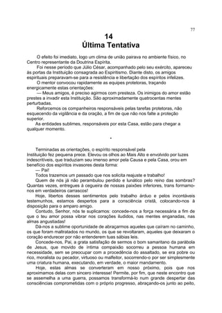 77

14
Última Tentativa
O efeito foi imediato, logo um clima de união pairava no ambiente físico, no
Centro representante da Doutrina Espírita.
Foi nesse período que Júlio César, acompanhado pelo seu exército, apareceu
às portas da Instituição consagrada ao Espiritismo. Diante disto, os amigos
espirituais preparavam-se para a resistência e libertação dos espíritos infelizes.
O mentor convocou rapidamente as equipes protetoras, traçando
energicamente estas orientações:
— Meus amigos, é preciso agirmos com presteza. Os inimigos do amor estão
prestes a invadir esta Instituição. São aproximadamente quatrocentas mentes
perturbadas.
Reforcemos os companheiros responsáveis pelas tarefas protetoras, não
esquecendo da vigilância e da oração, a fim de que não nos falte a proteção
superior.
As entidades sublimes, responsáveis por esta Casa, estão para chegar a
qualquer momento.
*
Terminadas as orientações, o espírito responsável pela
Instituição fez pequena prece. Elevou os olhos ao Mais Alto e envolvido por luzes
indescritíveis, que traduziam seu imenso amor pela Causa e pela Casa, orou em
benefício dos espíritos invasores desta forma:
— Pai!
Todos trazemos um passado que nos solicita reajuste e trabalho!
Quem de nós já não perambulou perdido e lunático pelo reino das sombras?
Quantas vezes, entregues à cegueira de nossas paixões inferiores, trans formamonos em verdadeiros carrascos!
Hoje, libertos desses sentimentos pelo trabalho árduo e pelos incontáveis
testemunhos, estamos despertos para a consciência cristã, colocando-nos à
disposição para o amparo amigo.
Contudo, Senhor, nós te suplicamos: concede-nos a força necessária a fim de
que o teu amor possa vibrar nos corações iludidos, nas mentes enganadas, nas
almas angustiadas!
Dá-nos a sublime oportunidade de abraçarmos aqueles que caíram no caminho,
os que foram maltratados no mundo, os que se revoltaram, aqueles que deixaram o
coração endurecer por não entenderem tuas sábias leis.
Concede-nos, Pai, a grata satisfação de sermos o bom samaritano da parábola
de Jesus, que movido de íntima compaixão socorreu a pessoa humana em
necessidade, sem se preocupar com a procedência do assaltado, se era pobre ou
rico, moralista ou pecador, virtuoso ou malfeitor, socorrendo-o por ser simplesmente
uma criatura humana, executando, em verdade, o maior mandamento.
Hoje, estas almas se converteram em nosso próximo, pois que nos
aproximamos delas com sincero interesse! Permite, por fim, que neste encontro que
se assemelha a uma guerra, possamos transformá-lo num grande despertar das
consciências comprometidas com o próprio progresso, abraçando-os junto ao peito,

 
