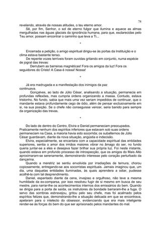 78
revelando, através de nossas atitudes, o teu eterno amor.
Sê, por fim, Senhor, o sol de eterno fulgor que ilumina e aquece as almas
mergulhadas nas águas glaciais da ignorância humana, para que, esclarecidas pelo
Teu amor, possam encontrar o caminho que leva a Ti...
*
Encerrada a petição, o amigo espiritual dirigiu-se às portas da Instituição e o
clima estava bastante tenso.
De repente vozes terríveis foram ouvidas gritando em conjunto, numa espécie
de jogral das trevas:
Derrubem as barreiras magnéticas! Fora os amigos da luz! Fora os
seguidores do Cristo! A Casa é nossa! Nossa!
*
Já era madrugada e a manifestação dos inimigos da paz
continuava.
Gonçalves, ao lado de Júlio César, analisando a situação, permanecia em
profundas reflexões, mas cumpria ordens organizando a massa. Contudo, estava
tristonho. No fundo, sabia que mais uma vez seriam impedidos de continuar, que o
mandante estava profundamente cego de ódio, além de pensar exclusivamente em
si, na sua posição. Se o chefe não conseguisse vencer, seria banido para sempre
da organização das trevas.
*
Do lado de dentro do Centro, Elvira e Daniel permaneciam preocupados.
Praticamente nenhum dos espíritos inferiores que estavam sob suas ordens
permaneciam na Casa, a maioria havia sido socorrida; os subalternos de Júlio
César guardavam, diante da nova situação, angústia e indecisão.
Elvira, especialmente, se encantara com a capacidade espiritual das entidades
superiores, sentia o amor dos irmãos maiores vibrar no âmago do ser, no fundo
queria juntar-se a eles e desejava fazer brilhar sua própria luz. Foi neste instante,
quando estava em profundo processo de introspecção, que os amigos do Mais Alto
aproximaram-se serenamente, demonstrando interesse pelo coração perturbado da
dançarina.
Quando a meretriz se sentiu envolvida por irradiações de ternura, chorou
copiosamente, entregando-se aos socorristas espirituais. Jamais imaginou que, um
dia, uma daquelas entidades iluminadas, às quais aprendera a odiar, pudesse
acolhê-la com tal desprendimento.
Daniel, espantado diante da cena, invejoso e orgulhoso, não teve a mesma
humildade da ex-comparsa, por isso resolveu fugir de si mesmo em busca de seu
mestre, para narrar-lhe os acontecimentos internos dos emissários do bem. Quando
se dirigia para a porta de saída, os instrutores da bondade barraram-lhe a fuga. O
servo das sombras esbravejou, gritou pelo seu chefe, mas foi acalmado pelos
espíritos felizes que, demonstrando-lhe a situação delicada em que se encontrava,
apelaram para o intelecto do obsessor, evidenciando que era mais inteligente
render-se às forças do bem do que ser aprisionado pelos mandantes do mal.

 