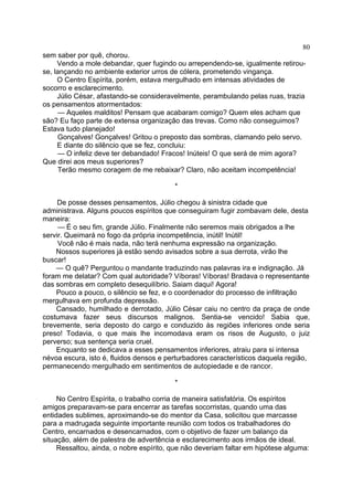 80
sem saber por quê, chorou.
Vendo a mole debandar, quer fugindo ou arrependendo-se, igualmente retirouse, lançando no ambiente exterior urros de cólera, prometendo vingança.
O Centro Espírita, porém, estava mergulhado em intensas atividades de
socorro e esclarecimento.
Júlio César, afastando-se consideravelmente, perambulando pelas ruas, trazia
os pensamentos atormentados:
— Aqueles malditos! Pensam que acabaram comigo? Quem eles acham que
são? Eu faço parte de extensa organização das trevas. Como não conseguimos?
Estava tudo planejado!
Gonçalves! Gonçalves! Gritou o preposto das sombras, clamando pelo servo.
E diante do silêncio que se fez, concluiu:
— O infeliz deve ter debandado! Fracos! Inúteis! O que será de mim agora?
Que direi aos meus superiores?
Terão mesmo coragem de me rebaixar? Claro, não aceitam incompetência!
*
De posse desses pensamentos, Júlio chegou à sinistra cidade que
administrava. Alguns poucos espíritos que conseguiram fugir zombavam dele, desta
maneira:
— É o seu fim, grande Júlio. Finalmente não seremos mais obrigados a lhe
servir. Queimará no fogo da própria incompetência, inútil! Inútil!
Você não é mais nada, não terá nenhuma expressão na organização.
Nossos superiores já estão sendo avisados sobre a sua derrota, virão lhe
buscar!
— O quê? Perguntou o mandante traduzindo nas palavras ira e indignação. Já
foram me delatar? Com qual autoridade? Víboras! Víboras! Bradava o representante
das sombras em completo desequilíbrio. Saiam daqui! Agora!
Pouco a pouco, o silêncio se fez, e o coordenador do processo de infiltração
mergulhava em profunda depressão.
Cansado, humilhado e derrotado, Júlio César caiu no centro da praça de onde
costumava fazer seus discursos malignos. Sentia-se vencido! Sabia que,
brevemente, seria deposto do cargo e conduzido às regiões inferiores onde seria
preso! Todavia, o que mais lhe incomodava eram os risos de Augusto, o juiz
perverso; sua sentença seria cruel.
Enquanto se dedicava a esses pensamentos inferiores, atraiu para si intensa
névoa escura, isto é, fluidos densos e perturbadores característicos daquela região,
permanecendo mergulhado em sentimentos de autopiedade e de rancor.
*
No Centro Espírita, o trabalho corria de maneira satisfatória. Os espíritos
amigos preparavam-se para encerrar as tarefas socorristas, quando uma das
entidades sublimes, aproximando-se do mentor da Casa, solicitou que marcasse
para a madrugada seguinte importante reunião com todos os trabalhadores do
Centro, encarnados e desencarnados, com o objetivo de fazer um balanço da
situação, além de palestra de advertência e esclarecimento aos irmãos de ideal.
Ressaltou, ainda, o nobre espírito, que não deveriam faltar em hipótese alguma:

 