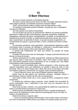 82

15
O Bem Vitorioso
As horas correram trazendo a madrugada seguinte...
No Centro, tudo já estava pronto para a reunião. Os amigos espirituais traziam
nalma alegria profunda. As entidades superiores cantavam felizes!
Enfim, a Casa Espírita voltara a respirar ares de fraternidade e união.
Os tarefeiros encarnados puderam trabalhar, naquele dia, sem o indesejável
processo de infiltração.
Em tudo pairava uma relativa tranqüilidade.
Os convocados aos poucos se apresentavam. Médiuns em grande quantidade
adentraram o salão principal, entrevistadores, passistas, expositores, dirigentes,
dialogadores, elementos de apoio, evangelizadores, mocidade, os companheiros do
departamento de apoio à família, os responsáveis pelas obras sociais, bem como
seus cooperadores, os ajudantes do bazar, os grupos de apoio às gestantes, as
Companheiras da costura, o grupo de teatro, o coral, a diretoria do Centro e muitos
outros.
Os presentes guardavam certa expectativa, espiritualmente registravam certas
informações sobre o processo de infiltração e, verificando a transformação fluídica
do ambiente, davam graças a Deus pelo reequilíbrio adquirido.
A grande sala resplandecia em luzes que partiam do coração de muitas
entidades amigas.
O relógio marcava três horas da madrugada. A equipe socorrista terminava de
atender os casos de amparo.
Antônio apresentou-se no salão pontualmente, ladeado por Márcia Boaventura
que assumiu lugar à mesa junto ao benfeitor, assim como Castro e Israel. Alguns
dos encarnados presentes ficaram espantados de ver a posição que a tão falada
entrevistadora chefe ocupava espiritualmente.
Trazendo na alma humildade plena, Antônio perpassou o olhar amoroso pela
valorosa assembléia como que registrando no coração a figura de cada um dos
presentes. Elevou os olhos lúcidos para o Mais Alto como se buscasse comunhão
com esferas superiores, transmitindo, em seguida, estas amoráveis palavras:
— Caros irmãos em Jesus, que a paz do Mestre nazareno esteja conosco!
Nossa Casa de fato passou por momentos tortuosos, situações difíceis e
perturbadoras, todavia o Senhor da Vida não nos desamparou.
Júlio César investiu contra nós e, com a graça de Deus, conseguimos resistir
bravamente.
É verdade que sofremos alguns prejuízos, nosso trabalho fora acometido de
severa perturbação, mas o importante é que mais uma vez vencemos sob as
bênçãos de Deus.
Esta nossa reunião é, também, uma oportunidade de refletirmos e aprendermos
sobre os acontecimentos ocorridos em nossa Casa.
Neste processo de infiltração muitas almas tiveram o coração transpassado
pelos cravos da maledicência, pelos espinhos da perseguição moral, da inveja, do
orgulho, da intolerância etc.
Desta forma temos o seguinte saldo:
— cerca de cinqüenta pessoas abandonaram nosso núcleo cristão, entre elas a
que mais nos preocupa é Maria Souza, que edificou um pequeno grupo que se diz

 