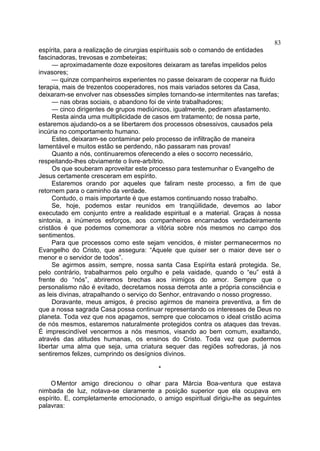 83
espírita, para a realização de cirurgias espirituais sob o comando de entidades
fascinadoras, trevosas e zombeteiras;
— aproximadamente doze expositores deixaram as tarefas impelidos pelos
invasores;
— quinze companheiros experientes no passe deixaram de cooperar na fluido
terapia, mais de trezentos cooperadores, nos mais variados setores da Casa,
deixaram-se envolver nas obsessões simples tornando-se intermitentes nas tarefas;
— nas obras sociais, o abandono foi de vinte trabalhadores;
— cinco dirigentes de grupos mediúnicos, igualmente, pediram afastamento.
Resta ainda uma multiplicidade de casos em tratamento; de nossa parte,
estaremos ajudando-os a se libertarem dos processos obsessivos, causados pela
incúria no comportamento humano.
Estes, deixaram-se contaminar pelo processo de infiltração de maneira
lamentável e muitos estão se perdendo, não passaram nas provas!
Quanto a nós, continuaremos oferecendo a eles o socorro necessário,
respeitando-lhes obviamente o livre-arbítrio.
Os que souberam aproveitar este processo para testemunhar o Evangelho de
Jesus certamente cresceram em espírito.
Estaremos orando por aqueles que faliram neste processo, a fim de que
retornem para o caminho da verdade.
Contudo, o mais importante é que estamos continuando nosso trabalho.
Se, hoje, podemos estar reunidos em tranqüilidade, devemos ao labor
executado em conjunto entre a realidade espiritual e a material. Graças à nossa
sintonia, a inúmeros esforços, aos companheiros encarnados verdadeiramente
cristãos é que podemos comemorar a vitória sobre nós mesmos no campo dos
sentimentos.
Para que processos como este sejam vencidos, é mister permanecermos no
Evangelho do Cristo, que assegura: “Aquele que quiser ser o maior deve ser o
menor e o servidor de todos”.
Se agirmos assim, sempre, nossa santa Casa Espírita estará protegida. Se,
pelo contrário, trabalharmos pelo orgulho e pela vaidade, quando o “eu” está à
frente do “nós”, abriremos brechas aos inimigos do amor. Sempre que o
personalismo não é evitado, decretamos nossa derrota ante a própria consciência e
as leis divinas, atrapalhando o serviço do Senhor, entravando o nosso progresso.
Doravante, meus amigos, é preciso agirmos de maneira preventiva, a fim de
que a nossa sagrada Casa possa continuar representando os interesses de Deus no
planeta. Toda vez que nos apagamos, sempre que colocamos o ideal cristão acima
de nós mesmos, estaremos naturalmente protegidos contra os ataques das trevas.
É imprescindível vencermos a nós mesmos, visando ao bem comum, exaltando,
através das atitudes humanas, os ensinos do Cristo. Toda vez que pudermos
libertar uma alma que seja, uma criatura sequer das regiões sofredoras, já nos
sentiremos felizes, cumprindo os desígnios divinos.
*
O Mentor amigo direcionou o olhar para Márcia Boa-ventura que estava
nimbada de luz, notava-se claramente a posição superior que ela ocupava em
espírito. E, completamente emocionado, o amigo espiritual dirigiu-lhe as seguintes
palavras:

 