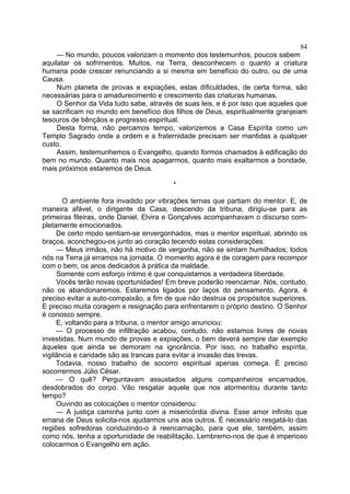 84
— No mundo, poucos valorizam o momento dos testemunhos, poucos sabem
aquilatar os sofrimentos. Muitos, na Terra, desconhecem o quanto a criatura
humana pode crescer renunciando a si mesma em benefício do outro, ou de uma
Causa.
Num planeta de provas e expiações, estas dificuldades, de certa forma, são
necessárias para o amadurecimento e crescimento das criaturas humanas.
O Senhor da Vida tudo sabe, através de suas leis, e é por isso que aqueles que
se sacrificam no mundo em benefício dos filhos de Deus, espiritualmente granjeiam
tesouros de bênçãos e progresso espiritual.
Desta forma, não percamos tempo, valorizemos a Casa Espírita como um
Templo Sagrado onde a ordem e a fraternidade precisam ser mantidas a qualquer
custo.
Assim, testemunhemos o Evangelho, quando formos chamados à edificação do
bem no mundo. Quanto mais nos apagarmos, quanto mais exaltarmos a bondade,
mais próximos estaremos de Deus.
*
O ambiente fora invadido por vibrações ternas que partiam do mentor. E, de
maneira afável, o dirigente da Casa, descendo da tribuna, dirigiu-se para as
primeiras fileiras, onde Daniel, Elvira e Gonçalves acompanhavam o discurso com­
pletamente emocionados.
De certo modo sentiam-se envergonhados, mas o mentor espiritual, abrindo os
braços, aconchegou-os junto ao coração tecendo estas considerações:
— Meus irmãos, não há motivo de vergonha, não se sintam humilhados; todos
nós na Terra já erramos na jornada. O momento agora é de coragem para recompor
com o bem, os anos dedicados à prática da maldade.
Somente com esforço íntimo é que conquistamos a verdadeira liberdade.
Vocês terão novas oportunidades! Em breve poderão reencarnar. Nós, contudo,
não os abandonaremos. Estaremos ligados por laços do pensamento. Agora, é
preciso evitar a auto-compaixão, a fim de que não destrua os propósitos superiores.
E preciso muita coragem e resignação para enfrentarem o próprio destino. O Senhor
é conosco sempre.
E, voltando para a tribuna, o mentor amigo anunciou:
— O processo de infiltração acabou, contudo, não estamos livres de novas
investidas. Num mundo de provas e expiações, o bem deverá sempre dar exemplo
àqueles que ainda se demoram na ignorância. Por isso, no trabalho espírita,
vigilância e caridade são as trancas para evitar a invasão das trevas.
Todavia, nosso trabalho de socorro espiritual apenas começa. É preciso
socorrermos Júlio César.
— O quê? Perguntavam assustados alguns companheiros encarnados,
desdobrados do corpo. Vão resgatar aquele que nos atormentou durante tanto
tempo?
Ouvindo as colocações o mentor considerou:
— A justiça caminha junto com a misericórdia divina. Esse amor infinito que
emana de Deus solicita-nos ajudarmos uns aos outros. É necessário resgatá-lo das
regiões sofredoras conduzindo-o à reencarnação, para que ele, também, assim
como nós, tenha a oportunidade de reabilitação. Lembremo-nos de que é imperioso
colocarmos o Evangelho em ação.

 