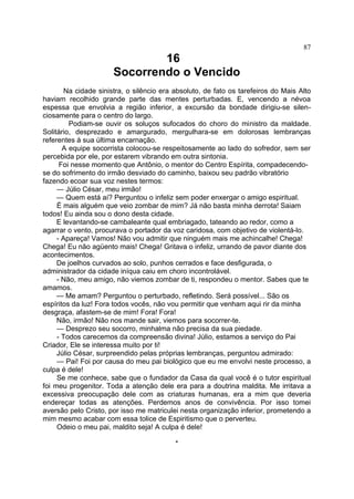 87

16
Socorrendo o Vencido
Na cidade sinistra, o silêncio era absoluto, de fato os tarefeiros do Mais Alto
haviam recolhido grande parte das mentes perturbadas. E, vencendo a névoa
espessa que envolvia a região inferior, a excursão da bondade dirigiu-se silen­
ciosamente para o centro do largo.
Podiam-se ouvir os soluços sufocados do choro do ministro da maldade.
Solitário, desprezado e amargurado, mergulhara-se em dolorosas lembranças
referentes à sua última encarnação.
A equipe socorrista colocou-se respeitosamente ao lado do sofredor, sem ser
percebida por ele, por estarem vibrando em outra sintonia.
Foi nesse momento que Antônio, o mentor do Centro Espírita, compadecendose do sofrimento do irmão desviado do caminho, baixou seu padrão vibratório
fazendo ecoar sua voz nestes termos:
— Júlio César, meu irmão!
— Quem está aí? Perguntou o infeliz sem poder enxergar o amigo espiritual.
É mais alguém que veio zombar de mim? Já não basta minha derrota! Saiam
todos! Eu ainda sou o dono desta cidade.
E levantando-se cambaleante qual embriagado, tateando ao redor, como a
agarrar o vento, procurava o portador da voz caridosa, com objetivo de violentá-lo.
- Apareça! Vamos! Não vou admitir que ninguém mais me achincalhe! Chega!
Chega! Eu não agüento mais! Chega! Gritava o infeliz, urrando de pavor diante dos
acontecimentos.
De joelhos curvados ao solo, punhos cerrados e face desfigurada, o
administrador da cidade iníqua caiu em choro incontrolável.
- Não, meu amigo, não viemos zombar de ti, respondeu o mentor. Sabes que te
amamos.
— Me amam? Perguntou o perturbado, refletindo. Será possível... São os
espíritos da luz! Fora todos vocês, não vou permitir que venham aqui rir da minha
desgraça, afastem-se de mim! Fora! Fora!
Não, irmão! Não nos mande sair, viemos para socorrer-te.
— Desprezo seu socorro, minhalma não precisa da sua piedade.
- Todos carecemos da compreensão divina! Júlio, estamos a serviço do Pai
Criador, Ele se interessa muito por ti!
Júlio César, surpreendido pelas próprias lembranças, perguntou admirado:
— Pai! Foi por causa do meu pai biológico que eu me envolvi neste processo, a
culpa é dele!
Se me conhece, sabe que o fundador da Casa da qual você é o tutor espiritual
foi meu progenitor. Toda a atenção dele era para a doutrina maldita. Me irritava a
excessiva preocupação dele com as criaturas humanas, era a mim que deveria
endereçar todas as atenções. Perdemos anos de convivência. Por isso tomei
aversão pelo Cristo, por isso me matriculei nesta organização inferior, prometendo a
mim mesmo acabar com essa tolice de Espiritismo que o perverteu.
Odeio o meu pai, maldito seja! A culpa é dele!
*

 
