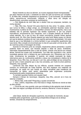 88
Nesse instante os céus se abriram, as nuvens espessas foram transpassadas
por jatos intensos de luzes, o ambiente ao redor de Júlio se iluminou por completo.
E, do Mais Alto, entidade respeitável se apresentou. O ser iluminado, de semblante
calmo, aproximou-se emocionado, dirigindo o olhar terno em direção ao
desafortunado, que gritou surpreso ao reconhecê-lo:
— Pai! Afaste-se de mim! Não tem o direito! Veio se comprazer, também, da
minha derrota?
— Não, filho meu. Nunca! Vim para dizer-te do meu amor. Tu sabes, Julinho,
que nunca te faltou o afago amigo, as orientações paternas! Quantas vezes te
incentivamos à prática do bem, a compartilhar conosco do ideal espírita, mas a tua
rebeldia não te permitia ingressar nas tarefas superiores. E por tua própria
imprudência, envolvendo-te com marginais, com o simples pretexto de chamar a
nossa atenção, foi o que te tirou da nossa convivência quando tinhas apenas
dezoito anos. Ah, filho meu! Quanto esperei por esta hora! Neste quase um século
em que te dedicas à prática do mal, meu espírito permanece atormentado. Vim para
dizer-te que a tua felicidade é a minha também e que compartilho igualmente das
tuas dores. Meu coração só encontrará paz no dia em que puder unir-se ao teu, afim
de vivermos juntos a mensagem do Cristo.
Quando te tínhamos junto ao coração, traçávamos planos pensando o quanto
poderias fazer na seara, que levarias adiante o ideal de Jesus. Entretanto,
retornaste inesperadamente para a vida do infinito, criando uma lacuna em nossas
almas, ferindo-nos quase que mortalmente. Tua mãe não suportava a dor, sendo
consolada apenas com a certeza de que continuavas vivo. Orávamos por ti dia e
noite, chorávamos de saudades. E quando, em estado avançado de idade,
retornamos para cá, continuamos pedindo a Jesus nos concedesse a dádiva de te
despertar. Ouve, filho meu, se não por ti, por nós, pelo privilégio da tua companhia,
por ter sido o maior presente que o céu nos concedeu, por muito te amar pedimos:
Desperta, meu querido!
Lembra-te dos dias felizes da tua infância, quando insistias em cooperar
conosco na construção da Casa Espírita, dos teus tropeços nos materiais de
construção, as vezes em que trazias as mãos vermelhas pela insistência de
transportar os tijolos, para serem assentados pela argamassa produzida
amorosamente pelos cooperadores anônimos.
Tu também guardas história com aquela Casa!
Sempre é tempo de recomeçar, desperta, meu filho, amo-te! Já é hora de
retomar o trabalho.
— Minha mãe, onde está? Perguntou o quase converti-do.
— Aqui, Julinho, respondeu uma VOZ doce e meiga, fazendo-se visível ao lado
do filho amado.
— Ouve teu pai, meu querido, pois que minhalma já não agüenta mais de tanta
dor. Não nos negue o privilégio de amar-te, rende-te, liberta-te, o futuro te espera...
*
Júlio César, diante de vibrações superiores, da emoção do momento, da paz
irradiada pelos progenitores, qual criança arrependida entregou-se ao abraço
familiar, chorando de arrependimento.
*

 