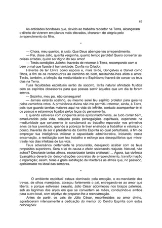 89
As entidades bondosas que, devido ao trabalho redentor na Terra, alcançaram
o direito de viverem em planos mais elevados, choraram de alegria pelo
arrependimento do filho.
*
— Chora, meu querido, é justo. Que Deus abençoe teu arrependimento.
— Pai, disse Júlio, quanta vergonha, quanto tempo perdido! Quero consertar as
coisas erradas, quero ser digno do seu amor!
— Terás condições Julinho, haverás de retornar à Terra, recompondo com o
bem o mal que fizeste à humanidade. Confia no Criador.
Haverás de ter Elvira como esposa e, mais tarde, Gonçalves e Daniel como
filhos, a fim de os reconduzires ao caminho do bem, restituindo-lhes afeto e amor.
Terás, também, a bênção da mediunidade e o Espiritismo haverá de coroar os teus
dias na Terra.
Tuas faculdades espirituais serão de socorro, terás natural afinidade fluídica
com os espíritos obsessores para que possas servir àqueles que um dia te foram
servos.
— Sozinho, meu pai, não conseguirei!
— Jamais estarás sozinho, eu mesmo serei teu espírito protetor para guiar-te
pelos caminhos retos. A providência divina não me permitiu retornar, ainda, à Terra,
pois que guardo tarefas maiores aqui na vida do infinito, contudo acompanhar-te-ei
os passos e estaremos ligados pelos laços do pensamento.
E quando estiveres com cinqüenta anos aproximadamente, se tudo correr bem,
amadurecido pela vida, calejado pelas perseguições espirituais, experiente na
mediunidade que certamente te conclamará ao trabalho reparador nos primeiros
anos da tua juventude, quando a pobreza te tiver ensinado a trabalhar e valorizar o
pouco, haverás de ser o presidente do Centro Espírita ao qual perturbaste, a fim de
empregar tua inteligência milenar e capacidade administrativa, iniciando, nesta
encarnação, a restituição com teu trabalho e esforço aos desequilíbrios que minis­
traste nos dias infelizes de tua vida.
Teus adversários certamente te procurarão, desejando acabar com os teus
propósitos superiores. Será a lei de causa e efeito solicitando reajuste. Natural, não
achas? Desviaste tantas almas, escravizaste tantas criaturas! ... Agora, tua vivência
Evangélica deverá dar demonstrações concretas de arrependimento, transformação
e reparação; assim, terás a grata satisfação de libertares as almas que, no passado,
aprisionaste no ideal das sombras.
*
O ambiente espiritual estava dominado pela emoção, o ex-mandante das
trevas, de olhos marejados, abraçou fortemente o pai, entregando-se ao amor que
liberta; e porque estivesse exausto, Júlio César adormeceu nos braços paternos,
sob as lágrimas dos anjos em que se convertem as mães, conduzindo-o ambos
para outro local, com objetivo de preparar-lhe a reencarnação.
Antes de partir, os pais de Júlio César, reconhecidos ao amor divino,
agradeceram intensamente a dedicação do mentor do Centro Espírita com estas
colocações:

 