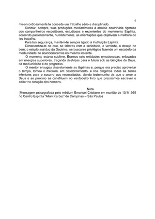 9
misericordiosamente te concede um trabalho sério e disciplinado.
Conduz, sempre, tuas produções medianímicas à análise doutrinária rigorosa
dos companheiros respeitáveis, estudiosos e experientes do movimento Espírita,
acatando pacientemente, humildemente, as orientações que objetivem a melhora do
teu trabalho.
Para tua segurança, mantém-te sempre ligado à Instituição Espírita.
Conscientiza-te de que, se faltares com a seriedade, a verdade, o desejo do
bem, o estudo assíduo da Doutrina, se buscares privilégios fazendo um escabelo da
mediunidade, te abandonaremos no mesmo instante.
O momento estava sublime. Éramos seis entidades emocionadas, enlaçadas
em energias superiores, traçando diretrizes para o futuro sob as bênçãos de Deus,
da mediunidade e do progresso.
O mentor enxugou discretamente as lágrimas e, porque era preciso aproveitar
o tempo, tomou o médium, em desdobramento, e nos dirigimos todos às zonas
inferiores para o socorro aos necessitados, dando testemunho de que o amor a
Deus e ao próximo se constituem no verdadeiro livro que precisamos escrever e
editar no coração dos homens.
Nora
(Mensagem psicografada pelo médium Emanuel Cristiano em reunião de 10/1/1999
no Centro Espírita “Allan Kardec” de Campinas – São Paulo)

 
