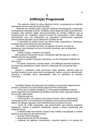 1
Infiltração Programada
Em estranha cidade do plano espiritual inferior, congregavam-se espíritos
obsessores com as mais perversas intenções.
Reunidos em sombria praça, traçavam diretrizes de perseguição e destruição
de respeitável Instituição Espírita. Entidades recém-desencarnadas perambulavam,
lunáticas, pela estranha região, semi-escravizadas por mentes maléficas que as
transformavam em verdadeiro material humano de desequilíbrio. Estes infelizes
permaneciam junto aos obsessores por guardarem compromissos espirituais
intensos diante daqueles que se dedicavam à prática do mal.
A psicosfera da cidade bizarra era densa, triste, angustiante e depressiva;
resultado dos pensamentos de seus habitantes.
Júlio César, na condição de chefe, conclamava do centro do largo os
obsessores, que circulavam em torno do jardim de pedras, com as seguintes
argumentações:
Avante, amigos, o trabalho nos espera!
Não podemos mais perder tempo, é necessário agirmos agora ou, então, o
trabalho de anos será perdido.
— Qual é a missão? Perguntou Gonçalves, um dos comparsas imediatos de
Júlio César.
— A missão, respondeu o sinistro orador, é de infiltração espiritual! Estamos,
de longa data, planejando invasão, domínio e destruição de uma grande Casa
Espírita.
Quando o adversário chefe pronunciou estas palavras, extensa turba de
espíritos fanáticos correu para junto do perseguidor mestre, ouvindo-o atentamente,
enquanto a novidade corria, relampejante, entre os habitantes do estranho
“município”.
*
Verdadeira falange de adversários da bondade se apresentou diante do líder
perverso, animando-o na transmissão destas terríveis orientações:
— Tenho aqui o relatório atualizado. E, manuseando desajeitado material,
puxou longa lista com estatísticas de trabalhos espíritas, lendo, segundos depois,
em voz alta, estes dados:
— Somente este ano:
— 2.500 espíritos, que estavam sob nosso comando, foram violentamente
arrancados de nós e se converteram ao Nazareno com auxílio da mediunidade
falante, do diálogo enganador e da interferência dos emissários do bem;
— Cerca de 3.000 encarnados, que permaneciam sob severos processos
obsessivos, tiveram o equilíbrio readquirido, graças à odiosa intervenção das
entidades da luz;
— multidões estão encontrando naquela Casa maldita, tranqüilidade e conforto
espiritual, que para nós são abomináveis;
— mais de 4.000 entrevistas;
— aproximadamente 20.000 vibrações;
— centenas de palestras, transmitindo a doutrina espírita e os ensinos de
10
 