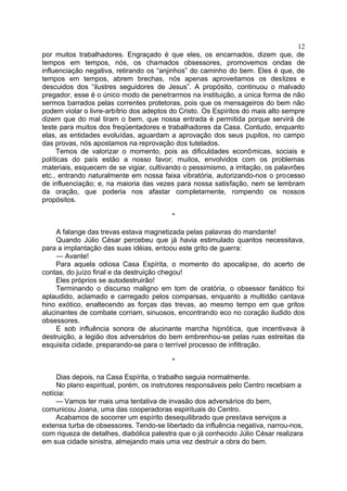 por muitos trabalhadores. Engraçado é que eles, os encarnados, dizem que, de
tempos em tempos, nós, os chamados obsessores, promovemos ondas de
influenciação negativa, retirando os “anjinhos” do caminho do bem. Eles é que, de
tempos em tempos, abrem brechas, nós apenas aproveitamos os deslizes e
descuidos dos “ilustres seguidores de Jesus”. A propósito, continuou o malvado
pregador, esse é o único modo de penetrarmos na instituição, a única forma de não
sermos barrados pelas correntes protetoras, pois que os mensageiros do bem não
podem violar o livre-arbítrio dos adeptos do Cristo. Os Espíritos do mais alto sempre
dizem que do mal tiram o bem, que nossa entrada é permitida porque servirá de
teste para muitos dos freqüentadores e trabalhadores da Casa. Contudo, enquanto
elas, as entidades evoluídas, aguardam a aprovação dos seus pupilos, no campo
das provas, nós apostamos na reprovação dos tutelados.
Temos de valorizar o momento, pois as dificuldades econômicas, sociais e
políticas do país estão a nosso favor; muitos, envolvidos com os problemas
materiais, esquecem de se vigiar, cultivando o pessimismo, a irritação, os palavrões
etc., entrando naturalmente em nossa faixa vibratória, autorizando-nos o processo
de influenciação; e, na maioria das vezes para nossa satisfação, nem se lembram
da oração, que poderia nos afastar completamente, rompendo os nossos
propósitos.
*
A falange das trevas estava magnetizada pelas palavras do mandante!
Quando Júlio César percebeu que já havia estimulado quantos necessitava,
para a implantação das suas idéias, entoou este grito de guerra:
— Avante!
Para aquela odiosa Casa Espírita, o momento do apocalipse, do acerto de
contas, do juízo final e da destruição chegou!
Eles próprios se autodestruirão!
Terminando o discurso maligno em tom de oratória, o obsessor fanático foi
aplaudido, aclamado e carregado pelos comparsas, enquanto a multidão cantava
hino exótico, enaltecendo as forças das trevas, ao mesmo tempo em que gritos
alucinantes de combate corriam, sinuosos, encontrando eco no coração iludido dos
obsessores.
E sob influência sonora de alucinante marcha hipnótica, que incentivava à
destruição, a legião dos adversários do bem embrenhou-se pelas ruas estreitas da
esquisita cidade, preparando-se para o terrível processo de infiltração.
*
Dias depois, na Casa Espírita, o trabalho seguia normalmente.
No plano espiritual, porém, os instrutores responsáveis pelo Centro recebiam a
notícia:
— Vamos ter mais uma tentativa de invasão dos adversários do bem,
comunicou Joana, uma das cooperadoras espirituais do Centro.
Acabamos de socorrer um espírito desequilibrado que prestava serviços a
extensa turba de obsessores. Tendo-se libertado da influência negativa, narrou-nos,
com riqueza de detalhes, diabólica palestra que o já conhecido Júlio César realizara
em sua cidade sinistra, almejando mais uma vez destruir a obra do bem.
12
 