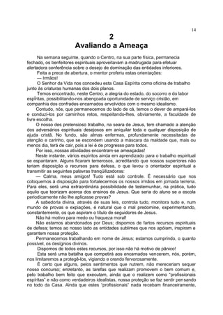 2
Avaliando a Ameaça
Na semana seguinte, quando o Centro, na sua parte física, permanecia
fechado, os benfeitores espirituais aproveitavam a madrugada para efetuar
alertadora conferência sobre o desejo de dominação das entidades inferiores.
Feita a prece de abertura, o mentor proferiu estas orientações:
— Irmãos!
O Senhor da Vida nos concedeu esta Casa Espírita como oficina de trabalho
junto às criaturas humanas dos dois planos.
Temos encontrado, neste Centro, a alegria do estado, do socorro e do labor
espÍritas, possibilitando-nos abençoada oportunidade de serviço cristão, em
companhia dos confrades encarnados envolvidos com o mesmo idealismo.
Contudo, nós, que permanecemos do lado de cá, temos o dever de ampará-los
e conduzi-los por caminhos retos, respeitando-lhes, obviamente, a faculdade de
livre escolha.
O nosso des pretensioso trabalho, na seara de Jesus, tem chamado a atenção
dos adversários espirituais desejosos em aniquilar toda e qualquer disposição de
ajuda cristã. No fundo, são almas enfermas, profundamente necessitadas de
atenção e carinho, que se escondem usando a máscara da maldade que, mais ou
menos dia, terá de cair, pois a lei é de progresso para todos.
Por isso, nossas atividades encontram-se ameaçadas!
Neste instante, vários espíritos ainda em aprendizado para o trabalho espiritual
se espantaram. Alguns ficaram temerosos, acreditando que nossos superiores não
teriam disposição e recursos para defesa, o que levou o orientador espiritual a
transmitir as seguintes palavras tranqüilizadoras:
— Calma, meus amigos! Tudo está sob controle. É necessário que nos
coloquemos à disposição para fortalecermos os nossos irmãos em jornada terrena.
Para eles, será uma extraordinária possibilidade de testemunhar, na prática, tudo
aquilo que teorizam acerca dos ensinos de Jesus. Que seria do aluno se a escola
periodicamente não lhe aplicasse provas?
A sabedoria divina, através de suas leis, controla tudo, monitora tudo e, num
mundo de provas e expiações, é natural que o mal predomine, experimentando,
constantemente, os que aspiram o título de seguidores de Jesus.
Não há motivo para medo ou fraqueza moral!
Não estamos abandonados por Deus; dispomos de fartos recursos espirituais
de defesa; temos ao nosso lado as entidades sublimes que nos apóiam, inspiram e
garantem nossa proteção.
Permanecemos trabalhando em nome de Jesus; estamos cumprindo, o quanto
possível, os desígnios divinos.
Dispomos de todos estes recursos, por isso não há motivo de pânico!
Esta será uma batalha que competirá aos encarnados vencerem, nós, porém,
nos limitaremos a protegê-los, vigiando e orando fervorosamente.
É certo que alguns, pelos sentimentos que nutrem, não mereceriam sequer
nosso concurso; entretanto, as tarefas que realizam promovem o bem comum e,
pelo trabalho bem feito que executam, ainda que o realizem como “profissionais
espíritas” e não como verdadeiros idealistas, nossa proteção se faz sentir pensando
no todo da Casa. Ainda que estes “profissionais” nada recebam financeiramente,
14
 