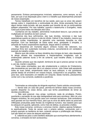 pensamento. Embora permaneçamos invisíveis, estaremos, como sempre, ao teu
lado, por que a tua disposição para o bem e o trabalho que desempenhas precisam
de nossa cooperação.
Temos trabalhado em benefício de tua saúde, para que os anos não pesem
demais sobre ti, impedindo-te a continuidade da obra. Ainda precisarás ficar por
algum tempo nesta jornada, até que aqueles que haverão de ser os continuadores
estejam preparados. Por isso trabalha, suporta e testemunha o Evangelho, nesta
Casa que é para todos nós bênçãos dos Céus.
Confiamos em teu trabalho, administras incalculável tesouro, que precisa ser
multiplicado em benefício do bem comum.
Sabemos dos teus sofrimentos, das tuas dúvidas, renúncias e das tuas
expectativas quanto ao retorno à vida do infinito. Calma! O teu trabalho, mesmo que
carregue muitas imperfeições, te garantirá uma reentrada tranqüila na vida
espiritual. Com tua dedicação de todos estes anos, granjeaste a simpatia, a
amizade de muitos cooperadores espirituais. Segue alerta e confiante.
Não desanimes em momento algum; embora muitos não valorizem, tua
presença firme tem sustentado inúmeras criaturas, convertendo-te em verdadeiro
exemplo de trabalho cristão.
Mesmo que não entres na faixa vibratória dos inimigos do bem, eles desejarão
te atingir através dos cooperadores e freqüentadores invigilantes, que te
endereçarão palavras duras a fim de cortar-te, qual navalha afiada, o coração
generoso.
Quando achares que irás explodir, lembra-te de que é preciso pensar na obra
e, por ela, manter o equilíbrio.
Todas estas orientações, que são simplesmente a vivência do Cristianismo,
são necessárias por que este não é um ataque comum. Júlio César está apostando
todas as suas cartas, empenhando todos os seus esforços, e nós guardamos
grande desejo de envolvê-lo em nossos braços, conduzindo-o ao progresso. Mas,
para isso, será necessário um trabalho em conjunto. Desta maneira, precisaremos
contar com o teu comando, exaltando a paciência.
*
Terminadas as colocações do dirigente espiritual, Castro solicitou emocionado:
— Sendo este um caso tão grave, permita-me lembrar desta nossa conversa,
quando despertar no corpo denso, para que tenha possibilidade de tomar as
devidas providências.
— Não será possível, meu amigo. Lembra-te: nada de privilégios. Porém,
guardarás a sensação de que algo desagradável está para acontecer, além de uma
imagem simbólica, de uma grande casa com imensas rachaduras. Este simbolismo
será gravado em tua memória física, para que te sirva de alerta sobre as possíveis
infiltrações produzidas pelas fendas da invigilância humana. Isso bastará para que
te coloques em guarda, aplicando, como meio de defesa, os preceitos cristãos.
Esta nossa conversa, continuou o amoroso mentor, objetiva apenas fortalecer-
te espiritualmente. Terás de vencer com o próprio esforço, conduzindo com o
próprio exemplo os tarefeiros do bem, evitando sempre a proliferação das fofocas,
que são fatais em casos de ataques espirituais.
E, voltando-se para o outro tarefeiro dedicado que acompanhava atentamente a
conversa, o emissário do bem acrescentou:
18
 