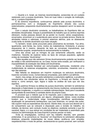 — Quanto a ti, Israel, as mesmas recomendações, acrescidas de um cuidado
redobrado com a pureza doutrinária. Tens em tuas mãos o coração da instituição,
isto é, o próprio Espiritismo!
É de extrema importância, continuarmos zelando pela pureza doutrinária, e
permanecermos com a divulgação do Espiritismo através dos cursos
sistematizados, preparando doutrinariamente quantos desejarem servir na seara de
Jesus.
Com o estudo doutrinário constante, os trabalhadores do Espiritismo têm as
atividades disciplinadas. Graças à possibilidade de trabalho que os centros espíritas
oferecem, muitas pessoas deixam de se perder no mundo; vários cooperadores,
encarnados, encontram aí o sustentáculo para vencer na jornada terrena. Diante de
atividades nobres e valorosas, é preciso estarmos atentos, pois os obsessores
cruéis terão no âmbito doutrinário sua maior atuação.
Tu também, Israel, serás procurado pelos adversários da bondade. Tua alma,
igualmente, será ferida, teu nome, motivo de maledicência. Entretanto, é preciso
esqueceres de ti mesmo, deixando de lado as conversas improdutivas, que
naturalmente surgirão, empenhando-te exclusivamente no trabalho.
Uma das armas que os inimigos da paz certamente utilizarão, serão os
modismos. Haverão de explorar todos os tipos de crenças populares, agitando
ondas de novidades “doutrinárias”.
Todos aqueles que não estiverem firmes doutrinariamente poderão ser levados
de roldão e não estranharemos se, na Casa, houver certa evasão, por verificarem a
impossibilidade da aceitação das idéias anti-doutrinárias.
Outros se deixarão fanatizar por comunicações esdrúxulas, revelando uma
multiplicidade de sistemas empolgantes, coloridos, envolventes, mexendo com o
ego das pessoas.
Não faltarão os desejosos em imprimir mudanças na estrutura doutrinária,
trazendo conceitos novos, nomenclaturas empoladas, para definir o já definido.
Assim, meu amigo, de tua parte solicitamos a costumeira vigilância, a prudência
característica dos estudantes sérios do Espiritismo, a firmeza em Kardec, bom
senso e, como sempre, rigor, lógica e razão na análise de tudo que vier dos
espíritos.
Se te pedimos firmeza na defesa da pureza doutrinária, também te solicitamos
disposição e fraternidade no esclarecimento dos futuros modismos, compreendendo
as mentes invigilantes, o orgulho e a vaidade sobreexcitados. Será para ti excelente
oportunidade de exercitares a caridade dentro da própria Casa.
É provável que o método que te foi inspirado, para a elaboração dos cursos
sistematizados, seja considerado, por alguns, ultrapassado; talvez, vozes eruditas
bradem que a modernidade exige considerações científicas aprofundadas,
atualização do pensamento kardequiano, que tuas diretrizes, no campo das aulas,
não suprem mais as expectativas dos alunos. Diante disto, tua pos tura deverá ser a
do companheiro que se colocará à disposição para a revisão do trabalho, do
método, da técnica, sem contudo mudar os objetivos; aceitarás somente o que for
razoável, lógico, e o que estiver em condições de ser implantado e assimilado pela
maioria (na administração da Casa Espírita é preciso pensar no todo).
Evita as empolgações, continua com teu trabalho discreto, sem grandes
pretensões. E se porventura os “doutores” em Espiritismo te solicitarem alterações
drásticas, propondo implantações de novas idéias, acolhe-os com simpatia,
respeitando-lhes o modo de pensar, esclarecendo-os quanto possível, sem contudo
19
 