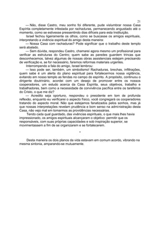 — Não, disse Castro, meu sonho foi diferente, pude vislumbrar nossa Casa
Espírita completamente infestada por rachaduras, permanecendo angustiado até o
momento, como se estivesse pressentindo dias difíceis para esta Instituição.
Israel fechou ligeiramente os olhos, como se buscasse os amigos espirituais,
interpretando a vivência espiritual do amigo desta maneira:
— Nossa Casa com rachaduras? Pode significar que o trabalho deste templo
será abalado.
— Sem dúvida, respondeu Castro, chamarei agora mesmo um profissional para
verificar as estruturas do Centro; quem sabe as paredes guardem trincas que
desconhecemos, talvez algumas de nossas obras assistenciais estejam precisando
de verificação e, se for necessário, faremos reformas materiais urgentes.
Interrompendo a fala do amigo, Israel lembrou:
— Isso pode ser, também, um simbolismo! Rachaduras, brechas, infiltrações,
quem sabe é um alerta do plano espiritual para fortalecermos nossa vigilância,
evitando em nosso templo as fendas no campo do espírito. A propósito, continuou o
dirigente doutrinário, acordei com um desejo de promover entre os nossos
cooperadores, um estudo acerca da Casa Espírita, seus objetivos, trabalho e
trabalhadores, bem como a necessidade de convivência pacífica entre os tarefeiros
do Cristo, o que me diz?
— Acredito seja oportuno, respondeu o presidente em tom de profunda
reflexão, enquanto eu verificarei o aspecto físico, você congregará os cooperadores
tratando do aspecto moral. Não que estejamos fanatizados pelos sonhos, mas já
que nossas interpretações revelam prudência e bom senso na administração desta
Casa, não vejo mal em tomarmos as providências necessárias.
Tendo cada qual guardado, das vivências espirituais, o que mais lhes havia
impressionado, os amigos espirituais alcançaram o objetivo: permitir que os
responsáveis, com suas próprias capacidades e sob inspiração superior, se
movimentassem a fim de se organizarem e se fortalecerem.
*
Desta maneira os dois planos da vida estavam em comum acordo, vibrando na
mesma sintonia, amparando-se mutuamente.
21
 
