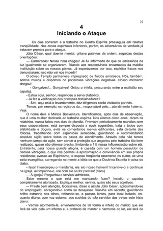 4
Iniciando o Ataque
Os dias correram e o trabalho no Centro Espírita prosseguia em relativa
tranqüilidade. Nas zonas espirituais inferiores, porém, os adversários da verdade já
estavam prontos para o ataque.
Júlio César, qual doente mental, gritava palavras de ordem, seguidas destas
orientações:
— Camaradas! Nossa hora chegou! Já fui informado de que os emissários da
luz igualmente se organizaram, falando aos responsáveis encarnados da maldita
Instituição sobre os nossos planos. Já esperávamos por isso, espíritos fracos nos
denunciaram; isso não vai nos impedir!
O odioso Templo permanece impregnado de fluidos amorosos. Nós, também,
somos muitos e dispomos de poderosas vibrações negativas. Nosso momento
chegou!
- Gonçalves!... Gonçalves! Gritou o infeliz, procurando entre a multidão seu
capataz.
- Estou aqui, senhor, respondeu o servo diabólico.
- Já fez a verificação dos principais trabalhadores?
— Sim, aqui está o levantamento, dez dirigentes serão visitados por nós.
Temos, por exemplo, os registros da... responsável pelo... atendimento fraterno.
Veja:
O nome dela é Márcia Boaventura. Identificamos, após dias de observação,
que é uma mulher dedicada ao trabalho espírita. Nos últimos cinco anos, dizem os
relatórios, nunca faltou nos dias de plantão. Promove periodicamente reuniões com
seus cooperadores, está sempre disposta a ouvir sugestões, trata a todos com
afabilidade e doçura, evita os comentários menos edificantes, está distante das
fofocas, trabalhando com espantosa seriedade, guardando e recomendando
absoluto sigilo sobre todos os casos de atendimento. Através dela não temos
nenhum campo de ação, sem contar a proteção que angariou pelo trabalho tão bem
realizado, quase não oferece brecha, limitando a 1% nossa influenciação sobre ela.
Entretanto, para nossa grande alegria, é casada com um homem possuidor de
densas vibrações, o que nos permitiu a aproximação e convivência em sua própria
residência; avesso ao Espiritismo, o esposo freqüenta raramente os cultos de uma
seita evangélica, carregando na mente a idéia de que a Doutrina Espírita é coisa do
diabo.
- Isso! Interrompeu o mandante, eis aío nosso homem! Incentive-o a continuar
na igreja, acompanhe-o, ore com ele se for preciso! (risos)
— À igreja? Perguntou o serviçal admirado.
Sabe mesmo o que está me mandando fazer? Insistiu o capataz
completamente atordoado. Explique melhor, senhor, quais são seus objetivos.
— Preste bem atenção, Gonçalves, disse o astuto Júlio César, aproximando-se
do empregado, abraçando-o como se desejasse falar-lhe em secreto, guardando
brilho estranho nos olhos, retirando-se, a passos lentos, para local isolado, en-
quanto ditava, com voz soturna, aos ouvidos do tolo servidor das trevas este triste
plano:
- Vamos atormentá-la, envolveremos de tal forma o infeliz do marido que ele
fará da vida dela um inferno e, a pretexto de manter a harmonia do lar, ela terá de
22
 