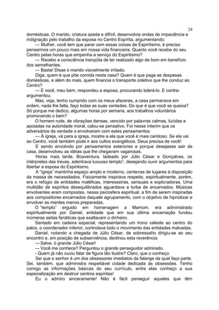domésticas. O marido, criatura azeda e difícil, desenvolvia ondas de impaciência e
indignação pelo trabalho da esposa no Centro Espírita, argumentando:
— Mulher, você tem que parar com essas coisas de Espiritismo, é preciso
pensarmos um pouco mais em nossa vida financeira. Quanto você recebe do seu
Centro pelas horas que empenha a serviço do Espiritismo?
— Recebo a consciência tranqüila de ter realizado algo de bom em benefício
dos semelhantes.
— Basta! Disse o marido visivelmente irritado.
Diga, quem é que põe comida nesta casa? Quem é que paga as despesas
domésticas, e além do mais, quem financia o transporte coletivo que lhe conduz ao
Centro?
— E você, meu bem, respondeu a esposa, procurando tolerá-lo. E contra-
argumentou:
Mas, veja, tenho cumprido com os meus afazeres, a casa permanece em
ordem, nada lhe falta, faço todas as suas vontades. Do que é que você se queixa?
Só porque me dedico, algumas horas por semana, aos trabalhos voluntários
promovendo o bem?
O homem rude, de vibrações densas, vencido por palavras calmas, lúcidas e
apoiadas na autoridade moral, calou-se pensativo. Foi nesse ínterim que os
adversários da verdade o envolveram com estes pensamentos:
— À igreja, vá para a igreja, mostre a ela que você é mais caridoso. Se ela vai
ao Centro, você também pode ir aos cultos evangélicos. Deus precisa de você!
E sendo envolvido por pensamentos exteriores e porque desejasse sair de
casa, desenvolveu as idéias que lhe chegavam vagarosas.
Horas mais tarde, Boaventura, ladeado por Júlio César e Gonçalves, os
intérpretes das trevas, adentrava luxuoso templo”, desejando ouvir argumentos para
libertar a esposa do Espiritismo.
A “igreja” mantinha espaço amplo e moderno, centenas de lugares à disposição
da massa de necessitados. Fisicamente inspirava respeito, espiritualmente, porém,
era o refúgio de entidades maléficas, interesseiras, sensuais e exploradoras. Uma
multidão de espíritos desequilibrados aguardava a turba de encarnados. Músicas
envolventes eram compostas, nessa psicosfera espiritual, a fim de serem inspiradas
aos compositores encarnados daquele agrupamento, com o objetivo de hipnotizar e
envolver as mentes menos preparadas.
O “templo” erguido em homenagem a Mamom, era administrado
espiritualmente por Daniel, entidade que em sua última encarnação fundou
inúmeras seitas fanáticas que exaltavam o dinheiro.
Sentado em cadeira especial, representando um trono celeste ao centro do
palco, o coordenador inferior, controlava todo o movimento das entidades malvadas.
Daniel, notando a chegada de Júlio César, de sobressalto dirigiu-se ao seu
encontro e, em posição de subserviência, declinou esta reverência:
— Salve, ó grande Júlio César!
— Você me conhece? Perguntou o grande perseguidor admirado.
- Quem já não ouviu falar de figura tão ilustre? Claro, que o conheço.
Sei que o senhor é um dos obsessores imediatos da falange da qual faço parte.
Sei, também, que administra respeitável cidade dedicada às obsessões. Tenho
comigo as informações básicas do seu currículo, entre elas conheço a sua
especialização em destruir centros espíritas!
Eu o admiro sinceramente! Não é fácil perseguir aqueles que têm
24
 
