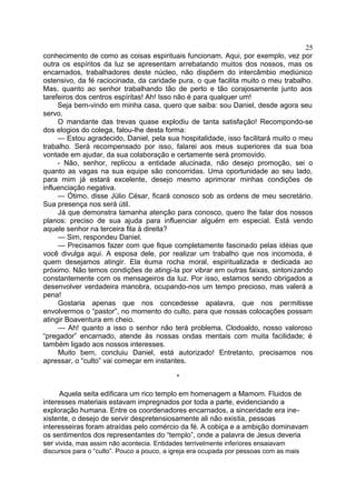 conhecimento de como as coisas espirituais funcionam. Aqui, por exemplo, vez por
outra os espíritos da luz se apresentam arrebatando muitos dos nossos, mas os
encarnados, trabalhadores deste núcleo, não dispõem do intercâmbio mediúnico
ostensivo, da fé raciocinada, da caridade pura, o que facilita muito o meu trabalho.
Mas, quanto ao senhor trabalhando tão de perto e tão corajosamente junto aos
tarefeiros dos centros espíritas! Ah! Isso não é para qualquer um!
Seja bem-vindo em minha casa, quero que saiba: sou Daniel, desde agora seu
servo.
O mandante das trevas quase explodiu de tanta satisfação! Recompondo-se
dos elogios do colega, falou-lhe desta forma:
— Estou agradecido, Daniel, pela sua hospitalidade, isso facilitará muito o meu
trabalho. Será recompensado por isso, falarei aos meus superiores da sua boa
vontade em ajudar, da sua colaboração e certamente será promovido.
- Não, senhor, replicou a entidade alucinada, não desejo promoção, sei o
quanto as vagas na sua equipe são concorridas. Uma oportunidade ao seu lado,
para mim já estará excelente, desejo mesmo aprimorar minhas condições de
influenciação negativa.
— Ótimo, disse Júlio César, ficará conosco sob as ordens de meu secretário.
Sua presença nos será útil.
Já que demonstra tamanha atenção para conosco, quero lhe falar dos nossos
planos: preciso de sua ajuda para influenciar alguém em especial. Está vendo
aquele senhor na terceira fila à direita?
— Sim, respondeu Daniel.
— Precisamos fazer com que fique completamente fascinado pelas idéias que
você divulga aqui. A esposa dele, por realizar um trabalho que nos incomoda, é
quem desejamos atingir. Ela éuma rocha moral, espiritualizada e dedicada ao
próximo. Não temos condições de atingi-la por vibrar em outras faixas, sintonizando
constantemente com os mensageiros da luz. Por isso, estamos sendo obrigados a
desenvolver verdadeira manobra, ocupando-nos um tempo precioso, mas valerá a
pena!
Gostaria apenas que nos concedesse apalavra, que nos permitisse
envolvermos o “pastor”, no momento do culto, para que nossas colocações possam
atingir Boaventura em cheio.
— Ah! quanto a isso o senhor não terá problema. Clodoaldo, nosso valoroso
“pregador” encarnado, atende às nossas ondas mentais com muita facilidade; é
também ligado aos nossos interesses.
Muito bem, concluiu Daniel, está autorizado! Entretanto, precisamos nos
apressar, o “culto” vai começar em instantes.
*
Aquela seita edificara um rico templo em homenagem a Mamom. Fluidos de
interesses materiais estavam impregnados por toda a parte, evidenciando a
exploração humana. Entre os coordenadores encarnados, a sinceridade era ine-
xistente, o desejo de servir despretensiosamente ali não existia, pessoas
interesseiras foram atraídas pelo comércio da fé. A cobiça e a ambição dominavam
os sentimentos dos representantes do “templo”, onde a palavra de Jesus deveria
ser vivida, mas assim não acontecia. Entidades terrivelmente inferiores ensaiavam
discursos para o “culto”. Pouco a pouco, a igreja era ocupada por pessoas com as mais
25
 