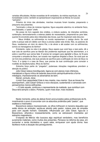 variadas dificuldades. Muitas revestidas de fé verdadeira, de méritos espirituais, de
honestidade e amor, também se apresentavam engrossando as fileiras do luxuoso
“santuário”.
Próximo do início das atividades, marchas musicais foram tocadas, preparando o
psiquismo dos presentes.
Terminado o show de músicas lúgubres, figura esquisita adentrou no ambiente físico,
era Clodoaldo, o “pastor” chefe.
De posse do livro sagrado dos cristãos, a criatura austera, de intenções sombrias,
contemplou demoradamente a extensa platéia de necessitados, preparando-se para falar,
quando foi envolvido pelos dois intérpretes das trevas, que lhe inspiraram este discurso:
Meus irmãos, os sofrimentos no mundo representam o castigo divino. Se você
sofre é porque está em débito com Deus e precisa saldar esta dívida. Nós, os pastores de
Deus, recebemos um dom do eterno Pai, o de aliviar e até acabar com os sofrimentos;
somos os mensageiros do Senhor!
Entretanto, nada na vida é de graça, Deus espera que você faça a sua parte, dê a
sua cota de sacrifício para se libertar dos problemas espirituais que lhe atormentam, e é
sobre o sacrifício que vamos falar. É preciso ter coragem para agradar a Deus, ter fé para
conquistar a simpatia de Deus, ser ousado nas rogativas dirigidas a Deus. Se você quer se
ver livre dos problemas, doe sua parcela de sacrifício para a edificação do reino de Deus na
Terra. E a igreja é a casa de Deus, que precisa da sua contribuição para consolar a
multidão de desafortunados, filhos do Senhor.
Estranha força partia do “pregador”, poderosas vibrações magnéticas prendiam a
atenção do público.
Júlio César estava transfigurado, ligara-se com planos mais inferiores,
mentalizara a figura mítica de satanás assumindo perispiritualmente a forma
mitológica, impressionando os adversários do bem.
Daniel, contudo, dizia:
-Lindo! Que capacidade! Este é meu mestre, meu mentor. Que as trevas lhe
acompanhem, Júlio César! Gritava o novo discípulo, sustentando o camarada com
pensamentos menos edificantes.
— E todo aquele, continuou o representante da maldade, que contribuir com
Deus terá sempre o dobro. Portanto, quem mais doar, mais receberá.
*
Neste momento, gritos de aleluia foram pronunciados pelos profissionais da fé,
incentivando o povo a concordar com os absurdos proferidos pelo “pastor”, que
exaltava a insensatez.
Boaventura estava impressionado, os olhos brilhavam à maneira daqueles que
estão ébrios de ambição; sentia-se atraído pelo pastor, notava ares de simpatia
para com aquele homem. Clodoaldo, influenciado por Júlio César, ligou-se a
Boaventura, olhando-o incessantemente, como se estivessem imantados por
estranho magnetismo.
O esposo de Márcia não buscava algo espiritual verdadeiro, mas benefícios
puramente materiais, como muitos dos presentes. Pensava na reforma da casa, em
aumentar a renda doméstica e, quem sabe, enriquecer com ajuda divina. Isso
facilitava muito a atuação dos perseguidores.
26
 