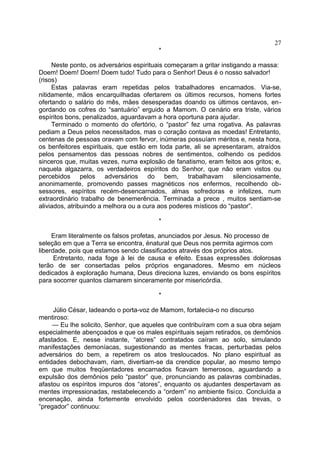 *
Neste ponto, os adversários espirituais começaram a gritar instigando a massa:
Doem! Doem! Doem! Doem tudo! Tudo para o Senhor! Deus é o nosso salvador!
(risos)
Estas palavras eram repetidas pelos trabalhadores encarnados. Via-se,
nitidamente, mãos encarquilhadas ofertarem os últimos recursos, homens fortes
ofertando o salário do mês, mães desesperadas doando os últimos centavos, en-
gordando os cofres do “santuário” erguido a Mamom. O cenário era triste, vários
espíritos bons, penalizados, aguardavam a hora oportuna para ajudar.
Terminado o momento do ofertório, o “pastor” fez uma rogativa. As palavras
pediam a Deus pelos necessitados, mas o coração contava as moedas! Entretanto,
centenas de pessoas oravam com fervor, inúmeras possuíam méritos e, nesta hora,
os benfeitores espirituais, que estão em toda parte, ali se apresentaram, atraídos
pelos pensamentos das pessoas nobres de sentimentos, colhendo os pedidos
sinceros que, muitas vezes, numa explosão de fanatismo, eram feitos aos gritos; e,
naquela algazarra, os verdadeiros espíritos do Senhor, que não eram vistos ou
percebidos pelos adversários do bem, trabalhavam silenciosamente,
anonimamente, promovendo passes magnéticos nos enfermos, recolhendo ob-
sessores, espíritos recém-desencarnados, almas sofredoras e infelizes, num
extraordinário trabalho de benemerência. Terminada a prece , muitos sentiam-se
aliviados, atribuindo a melhora ou a cura aos poderes místicos do “pastor”.
*
Eram literalmente os falsos profetas, anunciados por Jesus. No processo de
seleção em que a Terra se encontra, énatural que Deus nos permita agirmos com
liberdade, pois que estamos sendo classificados através dos próprios atos.
Entretanto, nada foge à lei de causa e efeito. Essas expressões dolorosas
terão de ser consertadas pelos próprios enganadores. Mesmo em núcleos
dedicados à exploração humana, Deus direciona luzes, enviando os bons espíritos
para socorrer quantos clamarem sinceramente por misericórdia.
*
Júlio César, ladeando o porta-voz de Mamom, fortalecia-o no discurso
mentiroso:
— Eu lhe solicito, Senhor, que aqueles que contribuíram com a sua obra sejam
especialmente abençoados e que os males espirituais sejam retirados, os demônios
afastados. E, nesse instante, “atores” contratados caíram ao solo, simulando
manifestações demoníacas, sugestionando as mentes fracas, perturbadas pelos
adversários do bem, a repetirem os atos tresloucados. No plano espiritual as
entidades debochavam, riam, divertiam-se da crendice popular, ao mesmo tempo
em que muitos freqüentadores encarnados ficavam temerosos, aguardando a
expulsão dos demônios pelo “pastor” que, pronunciando as palavras combinadas,
afastou os espíritos impuros dos “atores”, enquanto os ajudantes despertavam as
mentes impressionadas, restabelecendo a “ordem” no ambiente físico. Concluída a
encenação, ainda fortemente envolvido pelos coordenadores das trevas, o
“pregador” continuou:
27
 
