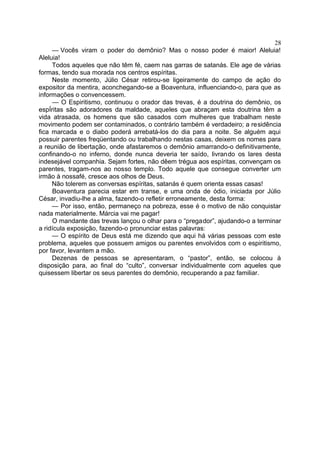 — Vocês viram o poder do demônio? Mas o nosso poder é maior! Aleluia!
Aleluia!
Todos aqueles que não têm fé, caem nas garras de satanás. Ele age de várias
formas, tendo sua morada nos centros espíritas.
Neste momento, Júlio César retirou-se ligeiramente do campo de ação do
expositor da mentira, aconchegando-se a Boaventura, influenciando-o, para que as
informações o convencessem.
— O Espiritismo, continuou o orador das trevas, é a doutrina do demônio, os
espÍritas são adoradores da maldade, aqueles que abraçam esta doutrina têm a
vida atrasada, os homens que são casados com mulheres que trabalham neste
movimento podem ser contaminados, o contrário também é verdadeiro; a residência
fica marcada e o diabo poderá arrebatá-los do dia para a noite. Se alguém aqui
possuir parentes freqüentando ou trabalhando nestas casas, deixem os nomes para
a reunião de libertação, onde afastaremos o demônio amarrando-o definitivamente,
confinando-o no inferno, donde nunca deveria ter saído, livrando os lares desta
indesejável companhia. Sejam fortes, não dêem trégua aos espíritas, convençam os
parentes, tragam-nos ao nosso templo. Todo aquele que consegue converter um
irmão à nossafé, cresce aos olhos de Deus.
Não tolerem as conversas espíritas, satanás é quem orienta essas casas!
Boaventura parecia estar em transe, e uma onda de ódio, iniciada por Júlio
César, invadiu-lhe a alma, fazendo-o refletir erroneamente, desta forma:
— Por isso, então, permaneço na pobreza, esse é o motivo de não conquistar
nada materialmente. Márcia vai me pagar!
O mandante das trevas lançou o olhar para o “pregador”, ajudando-o a terminar
a ridícula exposição, fazendo-o pronunciar estas palavras:
— O espírito de Deus está me dizendo que aqui há várias pessoas com este
problema, aqueles que possuem amigos ou parentes envolvidos com o espiritismo,
por favor, levantem a mão.
Dezenas de pessoas se apresentaram, o “pastor”, então, se colocou à
disposição para, ao final do “culto”, conversar individualmente com aqueles que
quisessem libertar os seus parentes do demônio, recuperando a paz familiar.
28
 
