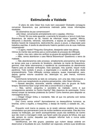 5
Estimulando a Vaidade
O plano de Júlio César fora muito bem executado! Clodoaldo conseguira
convencer Boaventura, que permanecia inebriado pelas novas informações
recebidas.
Os adversários da paz comemoravam!
Júlio César, conversando animadamente com o capataz, informou:
— Pronto! Só nos resta aguardar, a semente foi lançada e a terra é muito boa.
Boaventura, de retorno ao lar, haverá de infernizar nossa “querida” Márcia,
efetuando a discórdia, retirando, naturalmente, a esposa do equilíbrio, O marido
fanático haverá de massacrá-la, destruindo-lhe, pouco a pouco, a disposição para
trabalhos espíritas. A tarefa do atendimento fraterno perderá uma de suas melhores
cooperadoras!
— E agora, mestre? Perguntou Gonçalves, desejando saber dos planos
íntimos do mentor das sombras para a continuidade do processo de infiltração.
— Agora, meu caro, cabe-nos verificar os grupos de assistência espiritual!
— Mas, vamos abandonar o caso Márcia Boaventura? Questionou o servo da
maldade.
— Não abandonaremos este processo, simplesmente precisaremos dar tempo
ao tempo para que a semente do fanatismo, plantada na mente de Boaventura,
germine; mais tarde retornaremos à residência da coordenadora do atendimento
fraterno para as devidas verificações. Esta operação, meu querido, requer muita
paciência. Todo cuidado é pouco, a organização e a cautela são a alma deste
empreendimento. Toda infiltração começa pequena, quase imperceptível, para,
depois, ganhar volume causando dor, destruição ou, pelo menos, inúmeros
Prejuízos!
Caminhando lentamente ao lado do comparsa, com uma das mãos tocando a
fronte, como que recapitulando os próprios pensamentos, Júlio César informou:
— Nossas atenções, doravante, estarão voltadas para os grupos de fluido
terapia. Deveremos fazer surgir entre eles a concorrência e a disputa!
— Mas, senhor, perguntou o secretário da maldade, como é que
conseguiremos penetrar no Centro Espírita? Não dispomos de autorização. Como
iremos romper as barreiras protetoras do Centro? Como faremos para despistar os
mensageiros da luz...
— Chega! Chega! Gritou o mandante. Não vê que me perturba com tantos
questionamentos?
Ora! Como vamos entrar? Aproveitaremos os desequilíbrios humanos, as
brechas, como o orgulho, a mesquinhez, o desejo de mando, a vaidade etc., etc.,
etc.
Enquanto você marca os passos, eu já recebi valoroso relatório dos nossos
comandados que permanecem junto de muitos tarefeiros encarnados. Eles têm livre
acesso na Instituição, por serem acompanhantes usuais dos tarefeiros do Centro
que não vivem a mensagem cristã, que fazem parte dos grupos de fofoca, dos que
são sempre do contra, daqueles que desejam reformar tudo e nunca estão
satisfeitos com nada!
Identificamos, em três grupos, passistas que nutrem desejo ardente em
desenvolver a faculdade de cura. Acreditam ser especiais, embora suas tendências
29
 