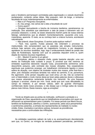 para o fanatismo permaneçam controladas pela organização e o estudo doutrinário
esclarecedor, contendo certas idéias. Não possuem, nem de longe, a raríssima
faculdade de curar instantaneamente as enfermidades.
— Mas e aí? Perguntou Gonçalves.
— Aí, meu amigo, nós vamos dar a eles a faculdade de cura!
— Como assim?
— Simples! Aproveitando a brecha de inúmeros tarefeiros, penetraremos na
instituição. Dos assistidos que adentrarem a sala de passe e estiverem sob um
processo obsessivo, e ainda, se esses obsessores fizerem parte de nossa extensa
falange, solicitaremos que se afastem momentaneamente, causando uma cura,
instantânea, aparente. O resto, se eu conheço bem a criatura humana, acontecerá
naturalmente.
— Não entendi, disse Gonçalves. O senhor pode explicar melhor?
— Fácil, meu querido, muitas pessoas não entendem o processo da
mediunidade, não compreendem que os passistas são simples instrumentos,
embora haja sempre uma parcela do magnetismo humano, e por desejarem
agradecer os recursos recebidos, logo, logo o endeusamento baterá às portas das
salas de fluidoterapia, fazendo com que os passistas disputem entre si, quem
dispõe de maiores recursos magnéticos.
— Ah!... Mestre! O senhor é um gênio!
— Gonçalves, alertou o obsessor chefe, preste bastante atenção: uma vez
dentro da Instituição todo cuidado é pouco. É provável que não veremos as
entidades superiores laborando naquela Casa, provavelmente sentiremos certo
desconforto psíquico, pelo contraste das nossas vibrações. Dos cooperadores
espirituais que pudermos enxergar, por trabalharem intimamente ligados à nossa
esfera de atuação, com objetivo de arrebatar muitos dos nossos, evite fixar-lhes o
olhar, pois vibrações amorosas tentarão nos retirar do caminho. E se, porventura,
lhe agarrarem, evite pensar naqueles que você amou um dia, não se contamine
com a fraternidade e muito menos deixe-se tocar pelas palavras doces e afetuosas
que nossos adversários certamente tentarão nos transmitir. Se uma fraqueza
qualquer o envolver, chame por mim. Você, ainda que com suas dificuldades no
campo do intelecto, é por demais valioso, além de guardar informações
confidenciais deste nosso processo, e não desejo que o inimigo saiba de nossos
planos mais íntimos. Desta maneira, vigia as emoções!
*
Tendo se dirigido para as portas da instituição, verificaram a proteção e a
organização da Casa, aguardando que os trabalhadores encarnados com quem se
afinizavam se apresentassem para o trabalho. Foi nesse período que Maria Souza,
tarefeira da fluidoterapia, adentrou o Centro, autorizando, pelos seus pensamentos
e sentimentos pedantes, a entrada dos representantes da maldade no núcleo
cristão. Estes, imantados à servidora vaidosa, tomavam as providências
necessárias para a continuidade das infiltrações.
*
As entidades superiores sabiam de tudo e os acompanhavam discretamente
sem que, no Centro, os inimigos da verdade pudessem percebê-las, permitindo,
30
 