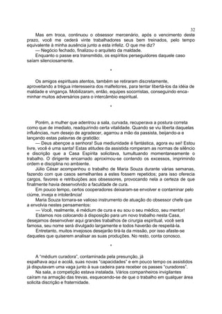 Mas em troca, continuou o obsessor mercenário, após o vencimento deste
prazo, você me cederá vinte trabalhadores seus bem treinados, pelo tempo
equivalente à minha ausência junto a esta infeliz. O que me diz?
— Negócio fechado, finalizou o arquiteto da maldade.
Enquanto o passe era transmitido, os espíritos perseguidores daquele caso
saíam silenciosamente.
*
Os amigos espirituais atentos, também se retiraram discretamente,
aproveitando a trégua interesseira dos malfeitores, para tentar libertá-los da idéia de
maldade e vingança. Mobilizaram, então, equipes socorristas, conseguindo enca-
minhar muitos adversários para o intercâmbio espiritual.
*
Porém, a mulher que adentrou a sala, curvada, recuperava a postura correta
como que de imediato, readquirindo certa vitalidade. Quando se viu liberta daquelas
influências, num desejo de agradecer, agarrou a mão da passista, beijando-a e
lançando estas palavras de gratidão:
— Deus abençoe a senhora! Sua mediunidade é fantástica, agora eu sei! Estou
livre, você é uma santa! Estas atitudes da assistida romperam as normas de silêncio
e discrição que a Casa Espírita solicitava, tumultuando momentaneamente o
trabalho. O dirigente encarnado aproximou-se contendo os excessos, imprimindo
ordem e disciplina no ambiente.
Júlio César acompanhou o trabalho de Maria Souza durante várias semanas,
fazendo com que casos semelhantes a estes fossem repetidos; para isso oferecia
cargos, favores e retribuições aos obsessores, provocando nela a certeza de que
finalmente havia desenvolvido a faculdade de cura.
Em pouco tempo, certos cooperadores deixaram-se envolver e contaminar pelo
ciúme, inveja e intolerância!
Maria Souza tornara-se valioso instrumento de atuação do obsessor chefe que
a envolvia nestes pensamentos:
— Você, realmente, é médium de cura e eu sou o seu médico, seu mentor!
Estamos nos colocando à disposição para um novo trabalho nesta Casa,
desejamos desenvolver aqui grandes trabalhos de cirurgia espiritual, você será
famosa, seu nome será divulgado largamente e todos haverão de respeitá-la.
Entretanto, muitos invejosos desejarão tirá-la da missão, por isso afaste-se
daqueles que quiserem analisar as suas produções. No resto, conta conosco.
*
A “médium curadora”, contaminada pela presunção, já
espalhava aqui e acolá, suas novas “capacidades” e em pouco tempo os assistidos
já disputavam uma vaga junto à sua cadeira para receber os passes “curadores”.
Na sala, a competição estava instalada. Vários companheiros invigilantes
caíram na armação das trevas, esquecendo-se de que o trabalho em qualquer área
solicita discrição e fraternidade.
32
 