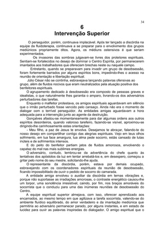 6
Intervenção Superior
O perseguidor, porém, continuava implacável. Após ter lançado a discórdia na
equipe da fluidoterapia, continuava a se preparar para o envolvimento dos grupos
mediúnicos propriamente ditos. Agora, os médiuns ostensivos é que seriam
experimentados.
Os invasores das sombras julgavam-se livres dos protetores espirituais.
Sentiam-se fortalecidos no desejo de dominar o Centro Espírita, por permanecerem
imantados aos trabalhadores que ofereciam brechas neste ou naquele campo.
Entretanto, quando se preparavam para invadir um grupo de desobsessão,
foram fortemente barrados por alguns espíritos bons, impedindo-lhes o acesso na
reunião de orientação e libertação espiritual.
Júlio César não se continha, esbravejava lançando palavras ofensivas ao
grupo, além de fluidos nocivos que eram neutralizados pela atuação positiva dos
benfeitores espirituais.
O agrupamento dedicado à desobsessão era composto de pessoas graves e
idealistas, o que naturalmente lhes garantia o amparo, livrando-os dos adversários
perturbadores das tarefas.
Enquanto o malfeitor protestava, os amigos espirituais aguardavam em silêncio
que o irmão perturbado fosse vencido pelo cansaço. Ainda não era o momento de
dialogar com o terrível perseguidor. As entidades amigas aguardavam a hora
adequada para a intervenção junto ao agente da destruição.
Gonçalves afastou-se momentaneamente para dar algumas ordens aos outros
espíritos desordeiros, quando valoroso tarefeiro, fazendo-se visível, aproximou-se
dirigindo-lhe carinhosamente estas orientações:
- Meu filho, a paz de Jesus te envolva. Desejamos te abraçar, falando-te do
nosso desejo em compartilhar contigo das alegrias espirituais. Vejo em teus olhos
sofrimento, em tua face amargura, tua alma pede socorro, estás cansado de lutas
inúteis e de sofrimentos intensos.
E do peito do benfeitor partiam jatos de fluidos amorosos, envolvendo o
capataz do mal nas mais sublimes energias.
O adversário, contudo, lembrou-se da advertência do chefe quanto às
tentativas dos apóstolos da luz em tentar arrebatá-los e, em desespero, começou a
gritar pelo nome do seu mestre, solicitando-lhe ajuda.
O representante da discórdia, porém, estava por demais ocupado,
esbravejando com os coordenadores espirituais da reunião de desobsessão,
ficando impossibilitado de ouvir o pedido de socorro do camarada.
A entidade amiga envolveu o auxiliar da discórdia em ternas vibrações e,
porque não suportasse as irradiações amorosas, o contraste energético causou-lhe
um torpor, uma sonolência irresistível, caindo, por fim, nos braços amoráveis do
socorrista que o conduziu para uma das inúmeras reuniões de desobsessão do
Centro.
A equipe espiritual superior almejava, com isso, oferecer aprendizado aos
encarnados, ao mesmo tempo em que agilizava a tarefa socorrista, valendo-se do
ambiente fluídico equilibrado, do amor verdadeiro e da imantação mediúnica que
permitiria ao adversário permanecer parado, por alguns instantes, e em estado de
lucidez para ouvir as palavras inspiradas do dialogador. O amigo espiritual que o
34
 