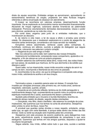direta da equipe socorrista. Entidades amigas se aproximaram, aproveitando os
extraordinários benefícios da oração, projetando em telas fluídicas imagens
referentes à última encarnação do obsessor em atendimento.
O invasor se reconhecia em valorosa empresa, desempenhando função
importante. Via-se explorando os funcionários menos reconhecidos financeiramente.
Abusando de moças ingênuas, autorizava abortos livrando-se da paternidade
indesejável. Promovia voluntariamente demissões desnecessárias. Usava o poder
para dominar, perdendo-se na noite dos vícios.
Por conta disso, angariou para junto de si entidades malévolas, que o
incentivavam ao desvario.
E, de retorno à vida maior, a lei de causa e efeito o arrastou para sinistra
cidade. Os obsessores que o receberam exploraram-no a ponto de apagar-lhe da
memória certas lembranças, convertendo-o em torpe servidor da maldade.
Oonçalves estava assombrado, sentia-se usado pelos comparsas. E,
humilhado, continuou em silêncio, ouvindo a petição do dialogador que seguia
comovente, colocando nas palavras o próprio coração:
— Rogamos-te por este amigo e irmão!
Não nos colocamos acima dele; bem sabemos das nossas limitações.
Imploramo-te humildemente: compreende nosso companheiro, ajudando-o no
despertar, a fim de colocar-se rumo ao próprio progresso.
Também sabemos dos sofrimentos desta alma, nossa irmã, das noites tristes
por que passa, da saudade que machuca, do frio que atormenta e da solidão que
dilacera o peito!
Quem sabe, na tua misericórdia, nosso irmão encontre a alegria de servir no
campo do bem, recompondo e libertando-se dos erros do passado.
E, reconhecidos no teu amor, eis que te entregamos à compaixão este amigo,
nosso irmão, solicitando-te acolha-o em teus braços.
*
Terminada a prece, o assistido parecia estar em êxtase. O coração fora
invadido por vibrações amorosas; pela primeira vez, em muitos anos, sentia-se
respeitado, valorizado, querido, amado.
E, lançando-se em profunda reflexão, lembrou-se do chefe perseguidor e
instintivamente desejou fugir, surpreendendo-se quando notou os próprios amigos
espirituais mostrando-lhe a saída, autorizando-lhe deixar o ambiente.
Ajudado pela entidade que o trouxera à reunião libertadora, levantou-se,
recebendo abraço repleto de afeição, seguido destas orientações:
— Gonçalves, meu filho, disse o benfeitor, não estamos na condição de juízes
implacáveis, não queremos que nos tenhas na conta de adversários. Desejamos
estar unidos no amor de Deus, nosso Pai.
É provável que guardes certas dúvidas a nosso respeito, entretanto, amigo,
saiba que, se ages com certa liberdade, é porque estás dentro dos limites das leis
divinas. Cedo ou tarde tua atuação será impedida pelas leis universais.
Desejamos com este processo de socorro acalmar-te, para dialogarmos mais
de perto, advertindo-te quanto à responsabilidade de consertares o que vens
estragando. Queremos que tenhas em nós amigos queridos, dispostos a ajudar-te
na própria recuperação.
Segue adiante, meu irmão, reflete sobre tudo o que viste, ouviste e sentiste
37
 