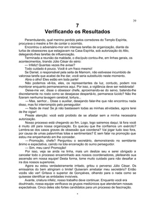 7
Verificando os Resultados
Perambulando, qual menino perdido pelos corredores do Templo Espírita,
procurava o mestre a fim de contar o ocorrido.
Encontrou o adversário-mor em intensas tarefas de organização, diante da
turba de obsessores que estagiavam na Casa Espírita, sob autorização do Alto,
delegando-lhes tarefas de influenciação.
Terminada a reunião da maldade, o discípulo contou-lhe, em linhas gerais, os
acontecimentos, tirando Júlio César do sério:
— Infeliz! Quantas vezes lhe avisei?
Todo cuidado é pouco. Você é um fraco mesmo!
Se Daniel, o responsável pela seita de Mamom, não estivesse incumbido de
valorosa tarefa que acabei de lhe dar, você seria substituído neste momento.
Abra o olho! Eles estão em toda parte!
Não podemos vê-los, eles, os representantes da luz, contudo, podem nos
monitorar enquanto permanecemos aqui. Por isso, a vigilância deve ser redobrada!
Deixe-me ver, disse o obsessor chefe, aproximando-se do servo, batendo-lhe
discretamente no rosto como se desejasse despertá-lo, permanece lúcido? Não lhe
fizeram nenhuma lavagem cerebral, tortura...
— Mas, senhor... Disse o auxiliar, desejando falar-lhe que não encontrou nada
disso, mas foi interrompido pelo perseguidor:
— Nada de mas! Se já não bastassem todas as minhas atividades, agora terei
de lhe vigiar!
Preste atenção: você está proibido de se afastar sem a minha necessária
autorização.
Nosso processo está chegando ao fim. Logo, logo sairemos daqui; lá fora você
é muito útil para nossa organização. Es queceu que lhe confiamos um exército?
Lembra-se dos casos graves de obsessão que coordena? Vai jogar tudo isso fora,
por causa de umas palavrinhas tolas e sentimentais? E sem falar na promoção que
estou me empenhando em lhe conceder.
— Promoção, chefe? Perguntou o secretário, demonstrando no semblante
ânimo e expectativa, caindo na tola encenação do sumo perseguidor.
— Sim, meu caro! Promoção!
Por isso, veja se anda na linha, mais um deslize seu e serei obrigado a
cancelar todo o processo encaminhado aos nossos coordenadores, pleiteando sua
ascensão em nossa equipe! Desta forma, tome muito cuidado para não desafiar a
ira dos nossos superiores.
Agora eu estou verdadeiramente irritado, gritou o perverso Júlio César. Os
emissários do bem atingiram o limite! Quiseram arrebatar meu secretário? Então
vocês vão ver! Gritava o superior de Gonçalves, olhando para o nada como se
quisesse identificar as entidades invisíveis.
Avante, criatura infeliz, nosso trabalho deve continuar. Enquanto você era
doutrinado, nossa equipe verificava os grupos mediúnicos que atenderiam nossas
expectativas. Cinco deles são fortes candidatos para um processo de fascinação.
*
39
 