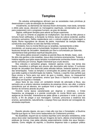Templos
Os estudos antropológicos afirmam que as sociedades mais primitivas já
desenvolviam o culto de adoração às divindades.
Inicialmente, os elementos da natureza foram divinizados; mais tarde, tomando
o efeito pela causa, elevaram os mensageiros espirituais, conclamados por Deus
para cooperarem com o progresso humano, ao grau de deuses.
Depois, edificaram templos para adorar as forças superiores.
Eis que no Oriente os pagodes se multiplicaram; nas terras do Nilo pilonos e
túmulos foram edificados; a Acrópole na Grécia, berço da cultura ocidental, acolhia
inúmeros santuários. Delfos resplandecia com o oráculo erigido em homenagem a
Apolo; Roma regurgitava de deuses de pedra, importados da tradição helênica,
construindo seus altares no seio das famílias romanas.
Entretanto, fora no monte Moriá que os israelitas, representando a idéia
monoteísta, um avanço para a humanidade, fundaram o grande, famoso e
faustuoso templo de Jerusalém. Idealizado por Davi e concretizado por Salomão,
representava toda grandeza espiritual daquele povo.
Nos vários pátios ecoavam orações ao grande Deus de Abraão, Isaac, Jacó.
No átrio dos gentios e dos israelitas, Jesus dera inúmeros ensinamentos. Todavia, a
história registra que todos esses templos mundialmente conhecidos foram ou estão
sendo corroídos por Cronos, flagelo indomável que a tudo devora.
Dos oráculos e santuários gregos, restaram apenas ruínas; nas terras dos
faraós, mausoléus e esfinges aos poucos são devorados pelo tempo. O suntuoso
templo de Jerusalém fora destruído pelas atitudes bélicas, restando apenas o muro
das lamentações. Todos os templos e construções de pedras são perecíveis, pois
que estão sujeitos à transformação da matéria. Todavia, o espírito mais perfeito que
Deus enviou a Terra para nos servir de guia e modelo, Jesus, no inesquecível
diálogo com a mulher samaritana, ensina que Deus é Espírito e importa que o
adoremos em Espírito e Verdade.
Jesus fazia do seu corpo um verdadeiro templo de adoração a Deus, seu
santuário era a própria natureza reveladora da presença divina, seu altar, a própria
consciência que se elevava, em qualquer hora e lugar, para a comunhão com o
Senhor do Universo através da prece.
Vivendo numa época caracterizada por dogmas e crendices, o Cristo
freqüentou as sinagogas e a grande construção no monte Moriá sem, contudo,
apegar-se às fórmulas. Interessava-se pelas almas e precisava ir onde o povo se
reunia, a fim de pregar a sua mensagem. Contudo, procurava a essência dos
ensinos, aproveitando, naturalmente, o espaço físico que deveria ser consagrado às
atividades espirituais.
*
Dezoito séculos depois, eis que o mais alto nos traz o Consolador, a Doutrina
Espírita que figura na Terra como restauradora do Cristianismo primitivo.
Na atualidade, erguem-se os núcleos espíritas como templos verdadeiros, onde
Jesus deve estar representado não por imagens de barro, altares ornamentados ou
estátuas de bronze, mas pelas atitudes essencialmente cristãs dos seus freqüen-
tadores. Como religião do espírito, a Doutrina dispensa toda e qualquer prática
4
 