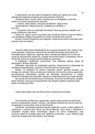 E adentrando uma das salas de trabalhos mediúnicos, ligaram-se a dois
participantes bastante receptivos aos pensamentos inferiores.
Sondando-lhes o mundo íntimo, notaram que um dialogador e uma das
médiuns trocavam pensamentos sensuais.
— Senhor, disse Daniel, o discípulo de Mamom, trago a ficha.
Soraia Barreto e Sérgio Queiroz, candidatos ao adultério, o
que diz?
— Excelente, será um escândalo formidável. Para seu primeiro trabalho num
grupo profissional, está ótimo.
Vamos ver, agora, quem é que pode mais! As fofocas sobre o caso da médium
e do dialogador adúlteros explodirão por estes corredores feito pólvora!
Vamos! Vamos! Precisamos nos organizar, ainda temos muito o que fazer para
executar este novo plano.
*
Soraia e Sérgio eram trabalhadores de um grupo mediúnico. Ela, médium não
muito educada, comparecia raramente às reuniões de estudos doutrinários de
orientação geral. Julgava-se, algumas vezes, privada das alegrias do mundo por
causa do compromisso mediúnico. Casada com homem digno e respeitável, não se
sentia feliz diante da sagrada oportunidade do casamento.
O dialogador, igualmente consorciado, com dedicada esposa, digna de
admiração e amparo espiritual.
Entretanto, ignorando as orientações espíritas, colocavam-se à disposição de
entidades desequilibradas, gozando a vida de maneira irresponsável.
Ambos, os tarefeiros do socorro espiritual, abriam grandes brechas aos
inimigos da verdade. Não se dedicavam àvivência mínima dos ensinos adquiridos,
permanecendo interessados apenas nas atividades fenomênicas. E, porque
mantinham afinidade nas intenções, ligaram-se magneticamente por ondas mentais.
Na reunião de intercâmbio pouco contribuíam, tornavam-se elementos isolados
pelos mentores, pois que os pensamentos não atingiam regiões superiores para
ajuda na tarefa socorrista.
*
Todos estes dados eram de domínio dos invasores das sombras.
*
Os instrutores do Mais Alto, igualmente, sabiam deste possível envolvimento
entre os cooperadores citados. Contudo, não podiam privá-los do convívio entre os
companheiros encarnados, junto à Casa Espírita.
Entretanto, orientações espirituais gerais exaltando a moral, o nobre objetivo do
casamento, o esforço para domar as más tendências como ponto a identificar o
verdadeiro espírita, foram transmitidas através de vários medianeiros, mas
nenhuma delas foi acatada pelos dois tarefeiros envolvidos, o que oferecia largo
campo de atuação para Júlio César e sua falange.
*
40
 