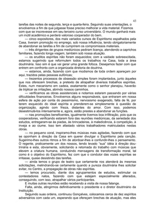 tarefas das noites de segunda, terça e quarta-feira. Seguindo suas orientações, o
envolvemos a fim de que julgasse fosse preciso melhorar a vida material. Fizemos
com que se inscrevesse em seu terceiro curso universitário. O mundo ganhará mais
um inútil acadêmico e perderá valoroso cooperador do bem.
— cinco expositores, dos mais variados cursos de Espiritismo espalhados pela
Casa, tiveram promoção no emprego, sob nossa influência, tendo obrigatoriamente
de abandonar as tarefas a fim de cumprirem os compromissos materiais.
— três dirigentes de grupos mediúnicos pediram licença, atendendo a caprichos
familiares, fazendo longa viagem, também sob nossa atuação.
— os eruditos espíritas não foram esquecidos; com a vaidade sobreexcitada,
estamos sugerindo que reformulem todos os trabalhos na Casa, toda a área
doutrinária. Isso sim é que vai gerar uma grande fofoca. Desejamos fazer com que
entrem em confronto com a organizada diretoria de doutrina.
— estamos, ainda, fazendo com que modismos de toda ordem apareçam por
aqui, trazidos pelas pessoas eufóricas;
— trezentos processos de obsessão simples foram implantados, junto àqueles
que nos oferecem brechas, a pretexto de atrapalhar diversos trabalhos espíritas.
Estes, num mecanismo em cadeia, exatamente como o senhor planejou, haverão
de triplicar as irritações, abrindo nossos caminhos.
— verificamos as obras assistenciais e notamos estarem passando por várias
dificuldades financeiras. Envolvemos alguns responsáveis, que entraram em nossa
esfera de ação por conta do pessimismo, nervosismo exagerado, falta de fé, por
terem esquecido do ideal espírita e prenderem-se simplesmente à questão de
organização, agindo com frieza, distantes do amor. Com isso, podemos
desestimulá-los intensamente e, agora, estão prestes a abandonar as funções.
— nas promoções beneficentes, igualmente tivemos boa infiltração, pois que os
cooperadores, verificando estarem fora das reuniões mediúnicas, da seriedade dos
estudos, entregaram-se às piadas, às brincadeiras, à maledicência, à competição, à
inveja e ao ciume. Isso tem afastado vários trabalhadores matriculados nestas
obras.
— no pequeno coral, inspiramo-lhes músicas mais agitadas, fazendo com que
se oponham à direção da Casa em querer divulgar o Espiritismo pela canção.
Sugerimo-lhes outros ritmos a fim de atordoar-lhes e confundir-lhes o pensamento.
O regente, praticamente um dos nossos, tendo levado “sua” idéia à direção dou-
trinária e esta, obviamente, solicitando a retomada do trabalho com músicas que
elevem a criatura humana, conduzindo mensagens de transformação moral, tal
como é o objetivo do Espiritismo, fez com que o condutor das vozes espíritas se
irritasse, quase desistindo das tarefas.
— ainda temos o grupo de teatro que certamente nos atenderá às mesmas
solicitações, melindrando-se certamente quando a pureza doutrinária lhes solicitar
evitar, no Centro, a propagação de obras não espíritas.
— temos procurado, diante dos agrupamentos de estudos, estimular os
contestadores natos, fazendo com que estejam especialmente alterados,
conseguindo, com isso, atrapalhar vários participantes.
E muitas outras reuniões estão recebendo a visita de nossa falange.
Falta, ainda, atingirmos definitivamente o presidente e o diretor doutrinário da
Instituição.
Seguindo suas ordens, continuou Gonçalves, colocamos cerca de dez espíritos
adversários com cada um, esperando que ofereçam brechas de atuação, mas eles
43
 