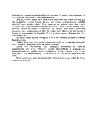 desfrutam de proteção espiritual admirável, por conta do esforço que empenham na
conduta reta e pelo trabalho sério que executam.
Contudo, senhor, nosso labor permanece difícil! Pois não faltam aqueles que
são verdadeiras rochas morais, os que têm atraído impressionante proteção
espiritual pelas atitudes cristãs. Esse processo tem exigido muito dos nossos
cooperadores, já tivemos de renovar nossas turmas por cinco vezes. Nossos traba-
lhadores sentem-se fracos ao entrarem em contato com certos ambientes
amorosos, que obrigatoriamente têm de visitar, com objetivo de atormentar e
desviar os encarnados da bondade. E sobre estes, nossa influência tem sido
praticamente nula.
Não sei se nossa equipe conseguirá ir até o fim. Acredito estejamos andando
devagar demais.
— Nada disso, meu caro, acrescentou o mandante, os pontos principais estão
sendo atingidos, aguarde e verá o excelente resultado.
Quanto aos responsáveis pela Instituição, haveremos de visitá-los
pessoalmente em breve. Primeiro, vamos atormentá-los e preocupá-los,
desestruturando as tarefas, depois, quando es tiverem irritados com o mau
desempenho dos departamentos, os escândalos, as fofocas, os pegaremos em
cheio.
Agora, deixemos o caso Soraia Barreto e Sérgio Queiroz nas mãos de Elvira,
nossa musa sensual.
44
 