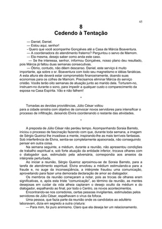 8
Cedendo à Tentação
— Daniel, Daniel.
— Estou aqui, senhor!
- Quero que você acompanhe Gonçalves até a Casa de Márcia Boaventura.
— A coordenadora do atendimento fraterno? Perguntou o servo de Mamom.
— Ela mesma, desejo saber como anda este caso.
— Se lhe interessa, senhor, informou Gonçalves, nosso plano deu resultado,
pois Márcia já faltou duas semanas consecutivas.
— Ótimo, contudo, não dêem descanso. Daniel, este serviço é muito
importante, aja sobre o sr. Boaventura com todo seu magnetismo e idéias fanáticas.
A esta altura ele deverá estar comprometido financeiramente, doando suas
economias para os cofres de Mamom. Precisamos eliminar Márcia do serviço
cristão. Vocês terão oito semanas de atuação junto ao marido dela. Torturem-no,
instruam-no durante o sono, para impedir a qualquer custo o comparecimento da
esposa na Casa Espírita. Vão e não falhem!
*
Tomadas as devidas providências, Júlio César voltou
para a cidade sinistra com objetivo de convocar novos servidores para intensificar o
processo de infiltração, deixando Elvira coordenando o restante das atividades.
*
A preposta de Júlio César não perdeu tempo. Acompanhando Soraia Barreto,
iniciou o processo de fascinação fazendo com que, durante toda semana, a imagem
de Sérgio Queiroz lhe invadisse a mente, inspirando-lhe as mais terríveis fantasias.
Sob interferência de Elvira, sentia-se completamente apaixonada, não conseguindo
pensar em outra coisa.
Na semana seguinte, a médium, durante a reunião, não apresentou condições
de trabalho espiritual e, sob forte atuação da entidade inferior, trocava olhares com
o dialogador que, estimulado pela adversária, correspondia aos anseios da
intérprete perturbada.
Ao iniciar a reunião, Sérgio Queiroz aproximou-se de Soraia Barreto, para a
tarefa de atendimento espiritual. Elvira envolveu a médium estimulando-a para a
fraude e, no auge da inconseqüência, a intérprete fraudou uma comunicação,
aproveitando para fazer uma demorada declaração de amor ao dialogador.
Os membros da reunião começaram a notar, pois as trocas de olhares eram
significativas, e, após esta triste “comunicação”, ao término da reunião, as mentes
desejosas em cuidar da vida alheia captaram o desejo oculto da médium e do
dialogador, espalhando ao final, por todo o Centro, os novos acontecimentos.
Encontrando-se nos corredores, certas pessoas invigilantes, estimuladas pelos
servidores de Júlio César, espalhavam o vírus da fofoca.
Uma pessoa, que fazia parte da reunião onde os candidatos ao adultério
laboravam, dizia em segredo a outra criatura:
— Para mim, foi puro animismo. Claro que ela deseja ter um relacionamento.
45
 