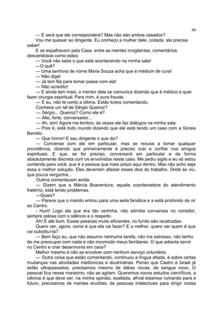 — E será que ele corresponderá? Mas não são ambos casados?
Vou me queixar ao dirigente. Eu conheço a mulher dele, coitada, ela precisa
saber!
E se espalhavam pela Casa, entre as mentes invigilantes, comentários
descaridosos como estes:
— Você não sabe o que está acontecendo na minha sala!
—O quê?
— Uma senhora de nome Maria Souza acha que é médium de cura!
— Não diga!
— Já tem fila para tomar passe com ela!
— Não acredito!
— E ainda tem mais, o mentor dela se comunica dizendo que é médico e quer
fazer cirurgia espiritual. Para mim, é pura fraude.
— E eu, não te conto a última. Estão todos comentando.
Conhece um tal de Sérgio Queiroz?
— Sérgio... Queiroz? Como ele é?
— Alto, forte, conversador...
— Ah, sim! Agora me lembro, às vezes ele faz diálogos na minha sala.
— Pois é, está todo mundo dizendo que ele está tendo um caso com a Soraia
Barreto.
— Que horror! E seu dirigente o que diz?
— Conversei com ele em particular, mas se recusa a tomar qualquer
providência, dizendo que primeiramente é preciso orar e confiar nos amigos
espirituais. E que, se for preciso, conversará em particular e de forma
absolutamente discreta com os envolvidos neste caso. Me pediu sigilo e eu só estou
contando para você, que é a pessoa que mais prezo aqui dentro. Mas não acho seja
essa a melhor solução. Eles deveriam afastar esses dois do trabalho. Onde se viu,
que pouca vergonha...
Outros comentavam ainda:
— Dizem que a Márcia Boaventura, aquela coordenadora do atendimento
fraterno, está tendo problemas.
—Quais?
— Parece que o marido entrou para uma seita fanática e a está proibindo de vir
ao Centro.
- Hum! Logo ela que era tão certinha, não admitia conversas no corredor,
sempre zelosa com o silêncio e o respeito.
Ah! É até bom. Essas pessoas muito eficientes, no fundo são recalcadas.
Quero ver, agora, como é que ela vai fazer? E o melhor, quero ver quem é que
vai substituí-la?
— Bem faço eu, que não assumo nenhuma tarefa, não me estresso, não tenho
de me preocupar com nada e não incomodo meus familiares. O que adianta servir
no Centro e criar desarmonia em casa?
Melhor mesmo é não se envolver com nenhum serviço voluntário.
— Outra coisa que estão comentando, continuou a língua afiada, é sobre certas
mudanças nas atividades mediúnicas e doutrinárias. Penso que Castro e Israel já
estão ultrapassados, precisamos mesmo de idéias novas, de sangue novo. O
pessoal fica nesse marasmo, não se agitam. Queremos novos estudos científicos, a
ciência é que deve ser, na minha opinião, exaltada, afinal estamos rumando para o
futuro, precisamos de mentes eruditas, de pessoas intelectuais para dirigir nossa
46
 