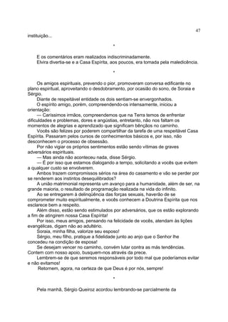 instituição...
*
E os comentários eram realizados indiscriminadamente.
Elvira divertia-se e a Casa Espírita, aos poucos, era tomada pela maledicência.
*
Os amigos espirituais, prevendo o pior, promoveram conversa edificante no
plano espiritual, aproveitando o desdobramento, por ocasião do sono, de Soraia e
Sérgio.
Diante de respeitável entidade os dois sentiam-se envergonhados.
O espírito amigo, porém, compreendendo-os intensamente, iniciou a
orientação:
— Caríssimos irmãos, compreendemos que na Terra temos de enfrentar
dificuldades e problemas, dores e angústias, entretanto, não nos faltam os
momentos de alegrias e aprendizado que significam bênçãos no caminho.
Vocês são felizes por poderem compartilhar da tarefa de uma respeitável Casa
Espírita. Passaram pelos cursos de conhecimentos básicos e, por isso, não
desconhecem o processo de obsessão.
Por não vigiar os próprios sentimentos estão sendo vítimas de graves
adversários espirituais.
— Mas ainda não aconteceu nada, disse Sérgio.
— É por isso que estamos dialogando a tempo, solicitando a vocês que evitem
a qualquer custo se envolverem.
Ambos trazem compromissos sérios na área do casamento e vão se perder por
se renderem aos instintos desequilibrados?
A união matrimonial representa um avanço para a humanidade, além de ser, na
grande maioria, o resultado de programação realizada na vida do infinito.
Ao se entregarem à delinqüência das forças sexuais, haverão de se
comprometer muito espiritualmente, e vocês conhecem a Doutrina Espírita que nos
esclarece bem a respeito.
Além disso, estão sendo estimulados por adversários, que os estão explorando
a fim de atingirem nossa Casa Espírita!
Por isso, meus amigos, pensando na felicidade de vocês, atendam às lições
evangélicas, digam não ao adultério.
Soraia, minha filha, valorize seu esposo!
Sérgio, meu filho, pratique a fidelidade junto ao anjo que o Senhor lhe
concedeu na condição de esposa!
Se desejam vencer no caminho, convém lutar contra as más tendências.
Contem com nosso apoio, busquem-nos através da prece.
Lembrem-se de que seremos responsáveis por todo mal que poderíamos evitar
e não evitamos!
Retornem, agora, na certeza de que Deus é por nós, sempre!
*
Pela manhã, Sérgio Queiroz acordou lembrando-se parcialmente da
47
 