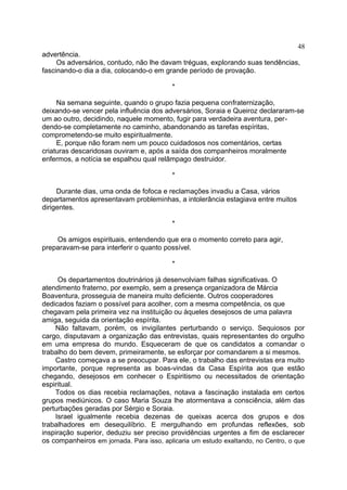 advertência.
Os adversários, contudo, não lhe davam tréguas, explorando suas tendências,
fascinando-o dia a dia, colocando-o em grande período de provação.
*
Na semana seguinte, quando o grupo fazia pequena confraternização,
deixando-se vencer pela influência dos adversários, Soraia e Queiroz declararam-se
um ao outro, decidindo, naquele momento, fugir para verdadeira aventura, per-
dendo-se completamente no caminho, abandonando as tarefas espíritas,
comprometendo-se muito espiritualmente.
E, porque não foram nem um pouco cuidadosos nos comentários, certas
criaturas descaridosas ouviram e, após a saída dos companheiros moralmente
enfermos, a notícia se espalhou qual relâmpago destruidor.
*
Durante dias, uma onda de fofoca e reclamações invadiu a Casa, vários
departamentos apresentavam probleminhas, a intolerância estagiava entre muitos
dirigentes.
*
Os amigos espirituais, entendendo que era o momento correto para agir,
preparavam-se para interferir o quanto possível.
*
Os departamentos doutrinários já desenvolviam falhas significativas. O
atendimento fraterno, por exemplo, sem a presença organizadora de Márcia
Boaventura, prosseguia de maneira muito deficiente. Outros cooperadores
dedicados faziam o possível para acolher, com a mesma competência, os que
chegavam pela primeira vez na instituição ou àqueles desejosos de uma palavra
amiga, seguida da orientação espírita.
Não faltavam, porém, os invigilantes perturbando o serviço. Sequiosos por
cargo, disputavam a organização das entrevistas, quais representantes do orgulho
em uma empresa do mundo. Esqueceram de que os candidatos a comandar o
trabalho do bem devem, primeiramente, se esforçar por comandarem a si mesmos.
Castro começava a se preocupar. Para ele, o trabalho das entrevistas era muito
importante, porque representa as boas-vindas da Casa Espírita aos que estão
chegando, desejosos em conhecer o Espiritismo ou necessitados de orientação
espiritual.
Todos os dias recebia reclamações, notava a fascinação instalada em certos
grupos mediúnicos. O caso Maria Souza lhe atormentava a consciência, além das
perturbações geradas por Sérgio e Soraia.
Israel igualmente recebia dezenas de queixas acerca dos grupos e dos
trabalhadores em desequilíbrio. E mergulhando em profundas reflexões, sob
inspiração superior, deduziu ser preciso providências urgentes a fim de esclarecer
os companheiros em jornada. Para isso, aplicaria um estudo exaltando, no Centro, o que
48
 
