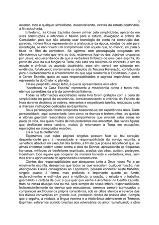 exterior, todo e qualquer simbolismo, desenvolvendo, através do estudo doutrinário,
a fé raciocinada.
Entretanto, as Casas Espíritas devem primar pela simplicidade, aplicando em
suas construções e interiores o básico para o estudo, divulgação e prática do
Consolador, pois que não adianta usar tecnologia de ponta na construção das
paredes, móveis finos representando a aristocracia da época, objetos de arte para
ostentação, se não houver um compromisso com aquele que, no mundo, ocupara o
título de filho de carpinteiro. Se agirmos com preocupação exagerada em
oferecermos conforto que leva ao ócio, estaremos fugindo dos objetivos propostos
por Jesus, esquecendo-nos de que a verdadeira fortaleza de uma casa espírita, do
ponto de vista da sua função na Terra, não está nos alicerces de concreto, e sim no
estudo e vivência do aspecto doutrinário, esse sim deverá ser colocado em
evidência, fortalecendo moralmente os adeptos da Terceira Revelação, contribuindo
para o esclarecimento e entendimento do que seja realmente o Espiritismo, o que é
o Centro Espírita, quais as suas responsabilidades e sagrada importância como
representante do Cristo no planeta.
Nesse propósito, amigo leitor, é que te apresentamos esta obra.
“Aconteceu na Casa Espírita” representa a misericórdia divina a todos nós,
eternos aprendizes da arte da convivência fraterna.
Todas as informações encontradas neste livro foram grafadas com a pena da
simplicidade no papel da experiência, consubstanciando a vivência do Espírito de
Nora durante decênios de nobres, relevantes e respeitáveis tarefas, realizadas junto
a diversas instituições dedicadas ao Espiritismo.
Seus personagens foram compostos baseando-se em experiências reais. Cada
personalidade, aqui apresentada, bem como os dramas e testemunhos, as quedas
e vitórias guardam ressonância com companheiros que viveram estas cenas no
palco da vida, nas quais muitos de nós poderemos nos encontrar. Das várias figuras
que desfilaram neste cenário, muitos já retornaram à Terra em expiações,
reparações ou abençoadas missões.
Eis o que te ofertamos!
Esperamos que estas páginas singelas possam falar ao teu coração,
despertando-te para a necessidade e responsabilidade do serviço espírita, a
seriedade absoluta no executar das tarefas, a fim de que possas reconhecer que, se
almas enfermas podem tentar contra a obra do Senhor, aproveitando as fraquezas
humanas, miríades de benfeitores espirituais, arautos dos céus, apóiam, protegem,
incentivam todo aquele que cooperar de maneira honesta e verdadeira, mas, sem
lhes tirar a oportunidade do aprendizado e testemunho.
Cientes das responsabilidades que abraçamos junto a Deus nosso Pai e ao
movimento espírita, desejamos que todos os que executam qualquer função, nas
abençoadas Casas consagradas ao Espiritismo, possam encontrar neste trabalho,
singelo quanto à forma, mas profundo e importante quanto ao fundo,
esclarecimentos e estímulos para a vigilância, a oração, o estudo e o trabalho,
guardando a certeza de que: o que quer que venha a acontecer no Centro Espírita,
fruto da nossa atuação boa ou má, será sempre de nossa inteira responsabilidade.
Independentemente do serviço que executamos, seremos sempre convocados a
comparecer ao tribunal da própria consciência, sob os olhos atentos e severos das
leis divinas convertidas em grande Juiz, prestando contas de nossos atos. Sempre
que o orgulho, a vaidade, a língua viperina e a intolerância adentrarem os Templos
Espíritas, estaremos abrindo brechas aos adversários do amor, tumultuando a obra
5
 