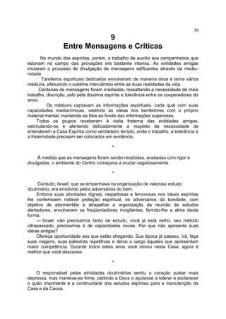 9
Entre Mensagens e Críticas
No mundo dos espíritos, porém, o trabalho de auxílio aos companheiros que
estavam no campo das provações era bastante intenso. As entidades amigas
iniciaram o processo de divulgação de mensagens edificantes através da mediu-
nidade.
Tarefeiros espirituais dedicados envolveram de maneira doce e terna vários
médiuns, efetuando o sublime intercâmbio entre as duas realidades da vida.
Centenas de mensagens foram irradiadas, ressaltando a necessidade de mais
trabalho, discrição, zelo pela doutrina espírita e tolerância entre os cooperadores do
amor.
Os médiuns captavam as informações espirituais, cada qual com suas
capacidades medianímicas, vestindo as idéias dos benfeitores com o próprio
material mental, mantendo-se fiéis ao fundo das informações superiores.
Todos os grupos receberam à visita fraterna das entidades amigas,
estimulando-os e alertando delicadamente a respeito da necessidade de
entenderem a Casa Espírita como verdadeiro templo, onde o trabalho, a tolerância e
a fraternidade precisam ser colocados em evidência.
*
À medida que as mensagens foram sendo recebidas, avaliadas com rigor e
divulgadas, o ambiente do Centro começava a mudar vagarosamente.
*
Contudo, Israel, que se empenhava na organização de valoroso estudo
doutrinário, era envolvido pelos adversários do bem.
Embora suas atividades dignas, respeitosas e fervorosas nos ideais espíritas
lhe conferissem notável proteção espiritual, os adversários da bondade, com
objetivo de atormentálo e atrapalhar a organização da reunião de estudos
alertadores, envolveram os freqüentadores invigilantes, ferindo-lhe a alma desta
forma:
— Israel, não precisamos tanto de estudo, você já está velho, seu método
ultrapassado, precisamos é de capacidades novas. Por que não aposenta suas
idéias antigas?
Ofereça oportunidade aos que estão chegando. Sua época já passou. Vá, faça
suas viagens, suas palestras repetitivas e deixe o cargo àqueles que apresentam
maior competência. Durante todos estes anos você reinou nesta Casa, agora é
melhor que você descanse.
*
O responsável pelas atividades doutrinárias sentiu o coração pulsar mais
depressa, mas manteve-se firme, pedindo a Deus o ajudasse a tolerar e esclarecer
o quão importante é a continuidade dos estudos espíritas para a manutenção da
Casa e da Causa.
50
 