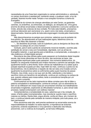 necessitados de uma Casa bem organizada no campo administrativo e, sobretudo,
no campo doutrinário e assistencial, mantendo acesa, a qualquer custo, a luz da
verdade, fazendo triunfar neste Templo e nos corações humanos a chama do
Evangelho.
Lembra-te do número de crianças atendidas por este Centro, as gestantes
carentes, os andarilhos, as entrevistas, os diálogos, as vibrações etc. Uma gama
enorme de almas encarnadas e desencarnadas recebendo o concurso caridoso do
Cristo, através das criaturas de boa vontade. Por todo este trabalho, precisamos
continuar laborando sem esmorecer e tu, assim como nós todos, encarnados e
desencarnados, fazemos parte de toda esta engrenagem movida pela misericórdia
divina.
Não desconhecemos os perigos que corremos, sabemos que és portador do
livre-arbítrio. Se abandonares as tuas realizações agora, falaremos como os
espíritos do Mais Alto disseram a Kardec:
“... Se desistires da jornada, outro te substituirá, pois os desígnios de Deus não
repousam na cabeça de um único homem.”
Contudo, para ti será a perda do coroamento moral do trabalho, ocorrido pela
satisfação de vencer a luta com honestidade, dignidade, com as armas do
Evangelho redentor, o qual aponta para a tolerância, a compreensão, a educação, a
não-violência e a fraternidade sempre!
Recorda-te dos dias difíceis pelos quais passaram os fundadores deste hospital-
escola, das horas oferecidas em favor da obra, das renúncias ao lazer, das
perseguições espirituais pelas quais passaram, dos inúmeros testemunhos, do
trabalho na vanguarda mostrando aos irmãos menores o caminho da salvação. Eles
igualmente tiveram a alma ferida, foram vítimas da maledicência e tu sabes qual a
posição espiritual ocupada por eles, hoje! Além do mais, continuou o porta-voz da
benemerência, nós te alertamos a respeito de não ser esta uma invasão comum,
igualmente te prevenimos sobre os sofrimentos pelos quais haverias de passar.
Portanto, meu irmão, ouve a voz que vem do Alto, solicitando a nós todos o
sacrifício íntimo em benefício do semelhante, continua em confiança na certeza de
que, quando voltares para nossa esfera, terás a consciência tranqüila por um
trabalho bem cumprido.
Continuaremos ao teu lado inspirando-te idéias corretas para não te faltar a
palavra consoladora e esclarecedora. Lembra-te contudo, que os adversários do
bem só se infiltraram em nossa Casa por encontrarem brechas nos trabalhadores
encarnados invigilantes, explorando as dificuldades humanas; e, para vencer este
processo, bastará sintonizarem com esferas maiores!
Compreendemos a complexidade do caso, sabemos que o teu coração, às
vezes, é ferido pelas incompreensões, mas recorda-te: quanto maior o sacrifício,
maiores os méritos. Diante disto, ergue afronte, confia em Deus, sê o homem de
bem, e continua lutando pela caridade de maneira intrépida, pois tudo passa, só o
bem permanece!
Para vencermos esta luta, será preciso esclarecer os encarnados acerca da
responsabilidade do trabalho na seara espírita, a importância de sintonias
superiores, evitando espalharem o vírus perverso e destruidor das fofocas,
prevenindo, com a vivência do Evangelho, as terríveis infiltrações.
*
54
 