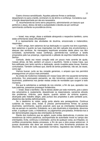 Castro chorava sensibilizado. Aquelas palavras firmes e caridosas,
despertaram-no para a tarefa, encheram-no de ânimo e confiança. Considerou que
a função desempenhada por ele era necessária.
E, reconhecendo-se como servo pequenino, administrando um tesouro que
pertence a Jesus, deixou de lado a autopiedade e decidiu-se por continuar
caminhando confiante na providência divina.
*
— Israel, meu amigo, disse a entidade abraçando o respectivo tarefeiro, como
estás enfrentando estas dificuldades?
E o representante das atividades de doutrina, emocionado e melancólico,
respondeu:
— Bom amigo, bem sabemos da tua dedicação e o quanto nos tens suportado,
bem sabemos o quanto as tuas inspirações nos têm salvado dos envolvimentos e
ataques das sombras. As mensagens espirituais enviadas deste plano nos têm
consolado, aumentando nossa confiança, permitindo-nos continuar a tarefa
amparados pela tua presença, organizando a plêiade de espíritos trabalhadores do
Senhor.
Contudo, desta vez nosso coração está um pouco mais carente de ajuda,
nossas almas, de fato, perdem um pouco o equilíbrio. Vendo a nossa Casa, que
fora edificada com tanto carinho e dedicação, sendo invadida pelas trevas, ficamos
conturbados. Também confesso que, diante de tantos problemas, não sei, às vezes,
como agir.
Viemos buscar, junto ao teu coração generoso, o amparo que nos permitirá
prosseguirmos um pouco mais animados.
As ondas de modismos instaladas em nossa Casa vêm me causando tormentos
profundos, fico preocupado pensando, se não tomarmos cuidado com a pureza
doutrinária, poderemos nos perder nestas ondas de novidades que surgem a todo
momento.
Eis que te solicitamos a caridade de nos orientar, a fim de que, apoiados nas
tuas palavras, possamos prosseguir fortalecidos.
— Israel, disse o benfeitor, não te deixes abater por este momento, pois o plano
dos adversários é, exatamente, desestimular os responsáveis, cansá-los através
dos problemas, irritá-los, para depois, quando saírem da sintonia superior,
alcançada pelo trabalho alegre, pela pureza dos propósitos e pela caridade pura,
afastá-los das tarefas definitivamente.
Se o desânimo te visitar, serás porta aberta aos perseguidores. Continua
cuidando da nossa obra, Israel. É preciso permanecermos firmes na pureza
doutrinária, caminhando, quanto possível, para que as orientações kardequianas
não se percam no caminho. Entretanto, se o zelo doutrinário é importante, devemos
evitar, a qualquer custo, a intolerância, os julgamentos precipitados, limitando-nos a
dar demonstrações seguras das orientações de Kardec.
Diante dos modismos que se agitam, quais ondas destruidoras, é preciso nos
revestirmos de íntima paciência, acompanhada de autoridade moral no campo das
orientações. Evita, continuou o orientador, acima de qualquer coisa, as irritações, os
conflitos provenientes destes processos, a fim de que a obra possa sobreviver. A
pureza doutrinária não deve ser encarada como uma ferramenta produtora da
discórdia, é, antes de tudo, capacidade normativa, reguladora das tarefas que se
55
 