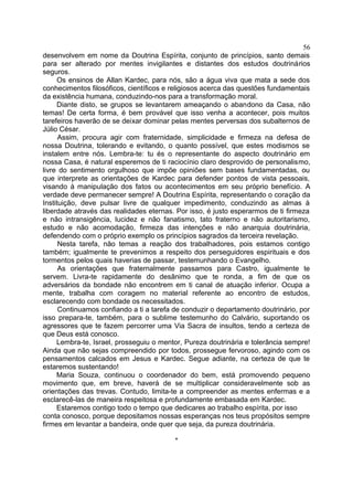 desenvolvem em nome da Doutrina Espírita, conjunto de princípios, santo demais
para ser alterado por mentes invigilantes e distantes dos estudos doutrinários
seguros.
Os ensinos de Allan Kardec, para nós, são a água viva que mata a sede dos
conhecimentos filosóficos, científicos e religiosos acerca das questões fundamentais
da existência humana, conduzindo-nos para a transformação moral.
Diante disto, se grupos se levantarem ameaçando o abandono da Casa, não
temas! De certa forma, é bem provável que isso venha a acontecer, pois muitos
tarefeiros haverão de se deixar dominar pelas mentes perversas dos subalternos de
Júlio César.
Assim, procura agir com fraternidade, simplicidade e firmeza na defesa de
nossa Doutrina, tolerando e evitando, o quanto possível, que estes modismos se
instalem entre nós. Lembra-te: tu és o representante do aspecto doutrinário em
nossa Casa, é natural esperemos de ti raciocínio claro desprovido de personalismo,
livre do sentimento orgulhoso que impõe opiniões sem bases fundamentadas, ou
que interprete as orientações de Kardec para defender pontos de vista pessoais,
visando à manipulação dos fatos ou acontecimentos em seu próprio benefício. A
verdade deve permanecer sempre! A Doutrina Espírita, representando o coração da
Instituição, deve pulsar livre de qualquer impedimento, conduzindo as almas à
liberdade através das realidades eternas. Por isso, é justo esperarmos de ti firmeza
e não intransigência, lucidez e não fanatismo, tato fraterno e não autoritarismo,
estudo e não acomodação, firmeza das intenções e não anarquia doutrinária,
defendendo com o próprio exemplo os princípios sagrados da terceira revelação.
Nesta tarefa, não temas a reação dos trabalhadores, pois estamos contigo
também; igualmente te prevenimos a respeito dos perseguidores espirituais e dos
tormentos pelos quais haverias de passar, testemunhando o Evangelho.
As orientações que fraternalmente passamos para Castro, igualmente te
servem. Livra-te rapidamente do desânimo que te ronda, a fim de que os
adversários da bondade não encontrem em ti canal de atuação inferior. Ocupa a
mente, trabalha com coragem no material referente ao encontro de estudos,
esclarecendo com bondade os necessitados.
Continuamos confiando a ti a tarefa de conduzir o departamento doutrinário, por
isso prepara-te, também, para o sublime testemunho do Calvário, suportando os
agressores que te fazem percorrer uma Via Sacra de insultos, tendo a certeza de
que Deus está conosco.
Lembra-te, Israel, prosseguiu o mentor, Pureza doutrinária e tolerância sempre!
Ainda que não sejas compreendido por todos, prossegue fervoroso, agindo com os
pensamentos calcados em Jesus e Kardec. Segue adiante, na certeza de que te
estaremos sustentando!
Maria Souza, continuou o coordenador do bem, está promovendo pequeno
movimento que, em breve, haverá de se multiplicar consideravelmente sob as
orientações das trevas. Contudo, limita-te a compreender as mentes enfermas e a
esclarecê-las de maneira respeitosa e profundamente embasada em Kardec.
Estaremos contigo todo o tempo que dedicares ao trabalho espírita, por isso
conta conosco, porque depositamos nossas esperanças nos teus propósitos sempre
firmes em levantar a bandeira, onde quer que seja, da pureza doutrinária.
*
56
 