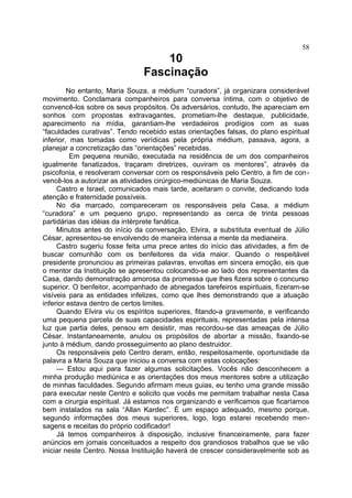 10
Fascinação
No entanto, Maria Souza, a médium “curadora”, já organizara considerável
movimento. Conclamara companheiros para conversa íntima, com o objetivo de
convencê-los sobre os seus propósitos. Os adversários, contudo, lhe apareciam em
sonhos com propostas extravagantes, prometiam-lhe destaque, publicidade,
aparecimento na mídia, garantiam-lhe verdadeiros prodígios com as suas
“faculdades curativas”. Tendo recebido estas orientações falsas, do plano espiritual
inferior, mas tomadas como verídicas pela própria médium, passava, agora, a
planejar a concretização das “orientações” recebidas.
Em pequena reunião, executada na residência de um dos companheiros
igualmente fanatizados, traçaram diretrizes, ouviram os mentores”, através da
psicofonia, e resolveram conversar com os responsáveis pelo Centro, a fim de con-
vencê-los a autorizar as atividades cirúrgico-mediúnicas de Maria Souza.
Castro e Israel, comunicados mais tarde, aceitaram o convite, dedicando toda
atenção e fraternidade possíveis.
No dia marcado, compareceram os responsáveis pela Casa, a médium
“curadora” e um pequeno grupo, representando as cerca de trinta pessoas
partidárias das idéias da intérprete fanática.
Minutos antes do início da conversação, Elvira, a substituta eventual de Júlio
César, apresentou-se envolvendo de maneira intensa a mente da medianeira.
Castro sugeriu fosse feita uma prece antes do início das atividades, a fim de
buscar comunhão com os benfeitores da vida maior. Quando o respeitável
presidente pronunciou as primeiras palavras, envoltas em sincera emoção, eis que
o mentor da Instituição se apresentou colocando-se ao lado dos representantes da
Casa, dando demonstração amorosa da promessa que lhes fizera sobre o concurso
superior. O benfeitor, acompanhado de abnegados tarefeiros espirituais, fizeram-se
visíveis para as entidades infelizes, como que lhes demonstrando que a atuação
inferior estava dentro de certos limites.
Quando Elvira viu os espíritos superiores, fitando-a gravemente, e verificando
uma pequena parcela de suas capacidades espirituais, representadas pela intensa
luz que partia deles, pensou em desistir, mas recordou-se das ameaças de Júlio
César. Instantaneamente, anulou os propósitos de abortar a missão, fixando-se
junto à médium, dando prosseguimento ao plano destruidor.
Os responsáveis pelo Centro deram, então, respeitosamente, oportunidade da
palavra a Maria Souza que iniciou a conversa com estas colocações:
— Estou aqui para fazer algumas solicitações. Vocês não desconhecem a
minha produção mediúnica e as orientações dos meus mentores sobre a utilização
de minhas faculdades. Segundo afirmam meus guias, eu tenho uma grande missão
para executar neste Centro e solicito que vocês me permitam trabalhar nesta Casa
com a cirurgia espiritual. Já estamos nos organizando e verificamos que ficaríamos
bem instalados na sala “Allan Kardec”. É um espaço adequado, mesmo porque,
segundo informações dos meus superiores, logo, logo estarei recebendo men-
sagens e receitas do próprio codificador!
Já temos companheiros à disposição, inclusive financeiramente, para fazer
anúncios em jornais conceituados a respeito dos grandiosos trabalhos que se vão
iniciar neste Centro. Nossa Instituição haverá de crescer consideravelmente sob as
58
 