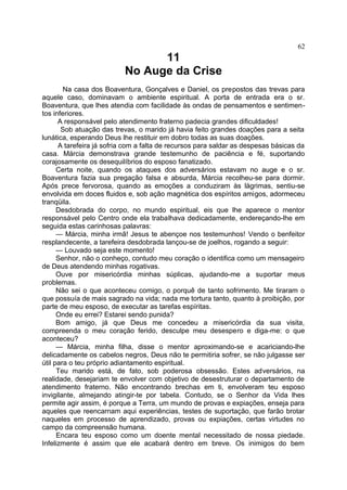 11
No Auge da Crise
Na casa dos Boaventura, Gonçalves e Daniel, os prepostos das trevas para
aquele caso, dominavam o ambiente espiritual. A porta de entrada era o sr.
Boaventura, que lhes atendia com facilidade às ondas de pensamentos e sentimen-
tos inferiores.
A responsável pelo atendimento fraterno padecia grandes dificuldades!
Sob atuação das trevas, o marido já havia feito grandes doações para a seita
lunática, esperando Deus lhe restituir em dobro todas as suas doações.
A tarefeira já sofria com a falta de recursos para saldar as despesas básicas da
casa. Márcia demonstrava grande testemunho de paciência e fé, suportando
corajosamente os desequilíbrios do esposo fanatizado.
Certa noite, quando os ataques dos adversários estavam no auge e o sr.
Boaventura fazia sua pregação falsa e absurda, Márcia recolheu-se para dormir.
Após prece fervorosa, quando as emoções a conduziram às lágrimas, sentiu-se
envolvida em doces fluidos e, sob ação magnética dos espíritos amigos, adormeceu
tranqüila.
Desdobrada do corpo, no mundo espiritual, eis que lhe aparece o mentor
responsável pelo Centro onde ela trabalhava dedicadamente, endereçando-lhe em
seguida estas carinhosas palavras:
— Márcia, minha irmã! Jesus te abençoe nos testemunhos! Vendo o benfeitor
resplandecente, a tarefeira desdobrada lançou-se de joelhos, rogando a seguir:
— Louvado seja este momento!
Senhor, não o conheço, contudo meu coração o identifica como um mensageiro
de Deus atendendo minhas rogativas.
Ouve por misericórdia minhas súplicas, ajudando-me a suportar meus
problemas.
Não sei o que aconteceu comigo, o porquê de tanto sofrimento. Me tiraram o
que possuía de mais sagrado na vida; nada me tortura tanto, quanto à proibição, por
parte de meu esposo, de executar as tarefas espíritas.
Onde eu errei? Estarei sendo punida?
Bom amigo, já que Deus me concedeu a misericórdia da sua visita,
compreenda o meu coração ferido, desculpe meu desespero e diga-me: o que
aconteceu?
— Márcia, minha filha, disse o mentor aproximando-se e acariciando-lhe
delicadamente os cabelos negros, Deus não te permitiria sofrer, se não julgasse ser
útil para o teu próprio adiantamento espiritual.
Teu marido está, de fato, sob poderosa obsessão. Estes adversários, na
realidade, desejariam te envolver com objetivo de desestruturar o departamento de
atendimento fraterno. Não encontrando brechas em ti, envolveram teu esposo
invigilante, almejando atingir-te por tabela. Contudo, se o Senhor da Vida lhes
permite agir assim, é porque a Terra, um mundo de provas e expiações, enseja para
aqueles que reencarnam aqui experiências, testes de suportação, que farão brotar
naqueles em processo de aprendizado, provas ou expiações, certas virtudes no
campo da compreensão humana.
Encara teu esposo como um doente mental necessitado de nossa piedade.
Infelizmente é assim que ele acabará dentro em breve. Os inimigos do bem
62
 