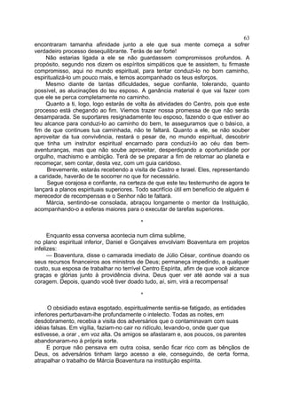 encontraram tamanha afinidade junto a ele que sua mente começa a sofrer
verdadeiro processo desequilibrante. Terás de ser forte!
Não estarias ligada a ele se não guardassem compromissos profundos. A
propósito, segundo nos dizem os espíritos simpáticos que te assistem, tu firmaste
compromisso, aqui no mundo espiritual, para tentar conduzi-lo no bom caminho,
espiritualizá-lo um pouco mais, e temos acompanhado os teus esforços.
Mesmo diante de tantas dificuldades, segue confiante, tolerando, quanto
possível, as alucinações do teu esposo. A ganância material é que vai fazer com
que ele se perca completamente no caminho.
Quanto a ti, logo, logo estarás de volta às atividades do Centro, pois que este
processo está chegando ao fim. Viemos trazer nossa promessa de que não serás
desamparada. Se suportares resignadamente teu esposo, fazendo o que estiver ao
teu alcance para conduzi-lo ao caminho do bem, te asseguramos que o básico, a
fim de que continues tua caminhada, não te faltará. Quanto a ele, se não souber
aproveitar da tua convivência, restará o pesar de, no mundo espiritual, descobrir
que tinha um instrutor espiritual encarnado para conduzi-lo ao céu das bem-
aventuranças, mas que não soube aproveitar, desperdiçando a oportunidade por
orgulho, machismo e ambição. Terá de se preparar a fim de retornar ao planeta e
recomeçar, sem contar, desta vez, com um guia caridoso.
Brevemente, estarás recebendo a visita de Castro e Israel. Eles, representando
a caridade, haverão de te socorrer no que for necessário.
Segue corajosa e confiante, na certeza de que este teu testemunho de agora te
lançará a planos espirituais superiores. Todo sacrifício útil em benefício de alguém é
merecedor de recompensas e o Senhor não te faltará.
Márcia, sentindo-se consolada, abraçou longamente o mentor da Instituição,
acompanhando-o a esferas maiores para o executar de tarefas superiores.
*
Enquanto essa conversa acontecia num clima sublime,
no plano espiritual inferior, Daniel e Gonçalves envolviam Boaventura em projetos
infelizes:
— Boaventura, disse o camarada imediato de Júlio César, continue doando os
seus recursos financeiros aos ministros de Deus; permaneça impedindo, a qualquer
custo, sua esposa de trabalhar no terrível Centro Espírita, afim de que você alcance
graças e glórias junto à providência divina. Deus quer ver até aonde vai a sua
coragem. Depois, quando você tiver doado tudo, aí, sim, virá a recompensa!
*
O obsidiado estava esgotado, espiritualmente sentia-se fatigado, as entidades
inferiores perturbavam-lhe profundamente o intelecto. Todas as noites, em
desdobramento, recebia a visita dos adversários que o contaminavam com suas
idéias falsas. Em vigília, faziam-no cair no ridículo, levando-o, onde quer que
estivesse, a orar , em voz alta. Os amigos se afastaram e, aos poucos, os parentes
abandonaram-no à própria sorte.
E porque não pensava em outra coisa, senão ficar rico com as bênçãos de
Deus, os adversários tinham largo acesso a ele, conseguindo, de certa forma,
atrapalhar o trabalho de Márcia Boaventura na instituição espírita.
63
 